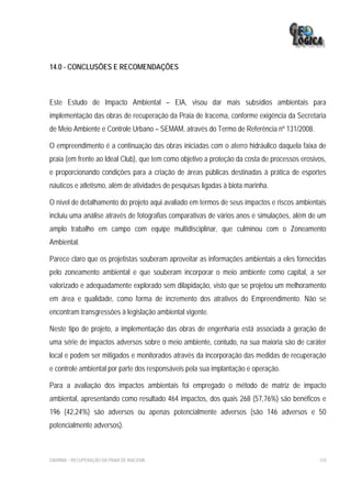 14.0 - CONCLUSÕES E RECOMENDAÇÕES



Este Estudo de Impacto Ambiental – EIA, visou dar mais subsídios ambientais para
implementação das obras de recuperação da Praia de Iracema, conforme exigência da Secretaria
de Meio Ambiente e Controle Urbano – SEMAM, através do Termo de Referência nº 131/2008.

O empreendimento é a continuação das obras iniciadas com o aterro hidráulico daquela faixa de
praia (em frente ao Ideal Club), que tem como objetivo a proteção da costa de processos erosivos,
e proporcionando condições para a criação de áreas públicas destinadas à prática de esportes
náuticos e atletismo, além de atividades de pesquisas ligadas à biota marinha.

O nível de detalhamento do projeto aqui avaliado em termos de seus impactos e riscos ambientais
incluiu uma análise através de fotografias comparativas de vários anos e simulações, além de um
amplo trabalho em campo com equipe multidisciplinar, que culminou com o Zoneamento
Ambiental.

Parece claro que os projetistas souberam aproveitar as informações ambientais a eles fornecidas
pelo zoneamento ambiental e que souberam incorporar o meio ambiente como capital, a ser
valorizado e adequadamente explorado sem dilapidação, visto que se projetou um melhoramento
em área e qualidade, como forma de incremento dos atrativos do Empreendimento. Não se
encontram transgressões à legislação ambiental vigente.

Neste tipo de projeto, a implementação das obras de engenharia está associada à geração de
uma série de impactos adversos sobre o meio ambiente, contudo, na sua maioria são de caráter
local e podem ser mitigados e monitorados através da incorporação das medidas de recuperação
e controle ambiental por parte dos responsáveis pela sua implantação e operação.

Para a avaliação dos impactos ambientais foi empregado o método de matriz de impacto
ambiental, apresentando como resultado 464 impactos, dos quais 268 (57,76%) são benéficos e
196 (42,24%) são adversos ou apenas potencialmente adversos (são 146 adversos e 50
potencialmente adversos).



EIA/RIMA – RECUPERAÇÃO DA PRAIA DE IRACEMA                                                    310
 