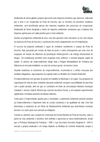 Analisando de forma global o projeto apresenta mais impactos benéficos que adversos, indicando
que a área a ser recuperada na Praia de Iracema, que se encontra em péssimas condições
ambientais, será beneficiada apesar dos impactos negativos dos processos de recuperação.
Analisando de forma integrada a matriz de impactos ambientais concluímos que o balanço dos
impactos aponta para um saldo positivo para o meio ambiente.

Quanto ao prognóstico ambiental da área, uma das questões mais relevantes se faz com relação
ao atual uso da Praia de Iracema e a proteção dos novos equipamentos ora em implantação.

O sucesso da proposta analisada é capaz de revitalizar socialmente o espaço da Praia de
Iracema, hoje passando por erosão da faixa de praia e como consequência por uma crise de
ocupação em função da influência da prostituição infanto-juvenil e do tráfego internacional de
drogas. Tal revitalização permitirá uma ocupação mais uniforme e racional daquela região da
cidade. O alcance do empreendimento atinge toda a Região Metropolitana de Fortaleza por
influência no mercado imobiliário, no setor de serviços gerais, no turismo e lazer.

Visando maximizar os benefícios do empreendimento, recomenda-se a efetiva execução das
medidas mitigadoras, aqui propostas no capítulo sobre as Medidas de Controle Ambiental.

O empreendimento será gerador de postos de trabalho no Município e na região. Seu programa de
capacitação de mão-de-obra, incluindo educação ambiental, ensejará a possibilidade de parcerias
com o poder privado, além de que se constituirá em fonte de arrecadação tributária municipal,
estadual e, mesmo, federal. Mesmo que ocorram incentivos fiscais, a arrecadação experimentará
significativo e imediato aumento via tributos indiretos.

Tanto para o Empreendedor quanto para a Sociedade, o patrimônio ambiental existente próximo
ao Empreendimento é importante fator de receita econômica e de qualidade de vida. Este fato
determinou a existência de um Plano de Monitoramento Ambiental que determinará eventuais
desvios e as ações para sua correção ou mitigação.

Conclui-se, portanto, que o projeto de Contenção da Erosão Marinha da Praia de Iracema, sobre o
ponto de vista ambiental, é benéfico, bem definido e apresenta-se viável ambientalmente, desde
que a Prefeitura Municipal de Fortaleza – PMF e sua Secretaria Executiva Regional II - SER II,
execute o projeto analisado e em tempo implante as Medidas de Controle Ambiental, cumpra e

EIA/RIMA – RECUPERAÇÃO DA PRAIA DE IRACEMA                                                  311
 