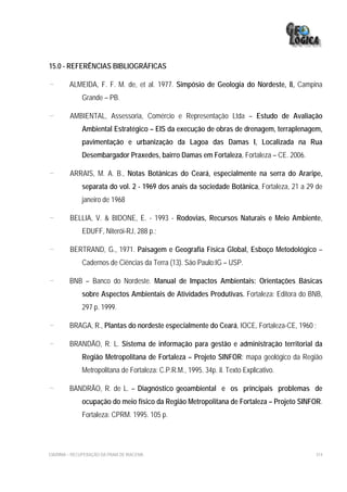 15.0 - REFERÊNCIAS BIBLIOGRÁFICAS

-        ALMEIDA, F. F. M. de, et al. 1977. Simpósio de Geologia do Nordeste, 8, Campina
              Grande – PB.

-        AMBIENTAL, Assessoria, Comércio e Representação Ltda – Estudo de Avaliação
              Ambiental Estratégico – EIS da execução de obras de drenagem, terraplenagem,
              pavimentação e urbanização da Lagoa das Damas I, Localizada na Rua
              Desembargador Praxedes, bairro Damas em Fortaleza, Fortaleza – CE. 2006.

-        ARRAIS, M. A. B., Notas Botânicas do Ceará, especialmente na serra do Araripe,
              separata do vol. 2 - 1969 dos anais da sociedade Botânica, Fortaleza, 21 a 29 de
              janeiro de 1968

-        BELLIA, V. & BIDONE, E. - 1993 - Rodovias, Recursos Naturais e Meio Ambiente,
              EDUFF, Niterói-RJ, 288 p.;

-        BERTRAND, G., 1971. Paisagem e Geografia Física Global, Esboço Metodológico –
              Cadernos de Ciências da Terra (13). São Paulo:IG – USP.

-        BNB – Banco do Nordeste. Manual de Impactos Ambientais: Orientações Básicas
              sobre Aspectos Ambientais de Atividades Produtivas. Fortaleza: Editora do BNB,
              297 p. 1999.

-        BRAGA, R., Plantas do nordeste especialmente do Ceará, IOCE, Fortaleza-CE, 1960 ;

-        BRANDÃO, R. L. Sistema de informação para gestão e administração territorial da
              Região Metropolitana de Fortaleza – Projeto SINFOR: mapa geológico da Região
              Metropolitana de Fortaleza: C.P.R.M., 1995. 34p. il. Texto Explicativo.

-        BANDRÃO, R. de L. – Diagnóstico geoambiental e os principais problemas de
              ocupação do meio físico da Região Metropolitana de Fortaleza – Projeto SINFOR.
              Fortaleza: CPRM. 1995. 105 p.




EIA/RIMA – RECUPERAÇÃO DA PRAIA DE IRACEMA                                                 314
 