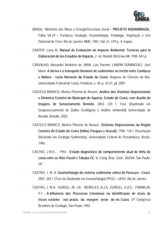 -        BRASIL. Ministério das Minas e Energia/Secretaria Geral – PROJETO RADAMBRASIL:
              Folha SA.24 – Fortaleza, Geologia, Geomorfologia, Pedologia, Vegetação e Uso
              Potencial da Terra. Rio de Janeiro: MME, 1981, Vol. 21. 479 p., il. mapas.

-        CANTER, Larry W. Manual de Evaluación de Impacto Ambiental: Técnicas para la
              Elaboración de los Estudios de Impacto. 2. ed. Madrid: McGraw-Hill, 1998. 841 p.

-        CARVALHO, Alexandre Medeiros de; MAIA, Luís Parente; LANDIM DOMINGUEZ, José
              Maria. A deriva e o transporte litorâneo de sedimentos no trecho entre Cumbuco
              e Matões - costa Noroeste do Estado do Ceará. Arquivos de Ciências do Mar,
              Universidade Federal do Ceará, Fortaleza, v. 40, p. 43-51, jul. 2007.

-        CASTELO BRANCO, Monica Pimenta de Novaes. Análise dos Sistemas Deposicionais
              e Dinâmica Costeira do Município de Aquiraz, Estado do Ceará, com Auxílio de
              Imagens de Sensoriamento Remoto. 2003. 235 f. Tese (Doutorado em
              Geoprocessamento de Dados Geológicos e Análise Ambiental) Universidade de
              Brasília, Brasília, 2003.

-        CASTELO BRANCO, Monica Pimenta de Novaes. Sistemas Deposicionais da Região
              Costeira do Estado do Ceará (folhas Parajuru e Aracati). 1996. 126 f. Dissertação
              (Mestrado em Geologia Sedimentar), Universidade Federal de Pernambuco, Recife,
              1996.

-        CASTRO, J.W.A., - 1992 - Estudo diagnóstico do comportamento atual de linha de
              costa entre os Rios Pacoti e Tabuba-CE, In. Cong. Bras. Geol., XXXVII, São Paulo-
              SP.

-        CASTRO, J. W. A. Geomorfologia do sistema sedimentar eólico de Paracuru - Ceará.
              2001. 202 f. (Tese de Doutorado em Geomorfologia) PPGG – UFRJ. Rio de Janeiro.

-        CASTRO, J. W.A; GURGEL JR. J.B.; MEIRELES, A.J.A.; GURGEL, G.A.S.; FRANKLIN,
              P.T. - A Influência dos Processos Litorâneos na identificação de áreas de
              riscos costeiro         nas praias da margem oeste do rio Ceará. 37º Congresso
              Brasileiro de Geologia, São Paulo, 1992.
EIA/RIMA – RECUPERAÇÃO DA PRAIA DE IRACEMA                                                       315
 