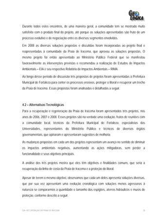 Durante todos estes encontros, de uma maneira geral, a comunidade tem se mostrado muito
satisfeita com o produto final do projeto, até porque as soluções apresentadas são fruto de um
processo evolutivo e de negociação entre os diversos segmentos envolvidos.

Em 2008 as diversas soluções propostas e discutidas foram incorporadas ao projeto final e
reapresentadas à comunidade da Praia de Iracema, que aprovou as soluções propostas. O
mesmo projeto foi então apresentado ao Ministério Público Federal que se manifestou
favoravelmente as intervenções previstas e recomendou a realização de Estudos de Impactos
Ambientais – EIA e seu respectivo Relatório de Impactos Ambientais – RIMA.

Ao longo desse período de discussão três propostas de projetos foram apresentadas à Prefeitura
Municipal de Fortaleza para conter os processos erosivos, proteger o litoral e recuperar um trecho
da Praia de Iracema. Essas propostas foram analisadas e detalhadas a seguir.



4.2 – Alternativas Tecnológicas
Para a recuperação e regeneração da Praia de Iracema foram apresentados três projetos, nos
anos de 2006, 2007 e 2008. Esses projetos são na verdade uma evolução, frutos de reuniões com
a comunidade local, técnicos da Prefeitura Municipal de Fortaleza, especialistas das
Universidades, representantes do Ministério Público e técnicos de diversos órgãos
governamentais, que opinaram e apresentaram sugestões de melhoria.

As mudanças propostas em cada um dos projetos representam um avanço no sentido de diminuir
os impactos ambientais negativos, aumentando as ações mitigadoras, sem perder a
funcionalidade e seus objetivos principais.

A análise dos três projetos mostra que eles têm objetivos e finalidades comuns, que seria a
recuperação da linha de costa da Praia de Iracema e a proteção do litoral.

Apesar de terem o mesmo objetivo, observamos que cada um deles apresenta soluções diversas,
que por sua vez apresentam uma evolução cronológica com soluções menos agressoras à
natureza se compararmos a quantidade e tamanho dos espigões, aterros hidráulicos e muros de
proteção, conforme descrito a seguir.



EIA– RECUPERAÇÃO DA PRAIA DE IRACEMA                                                            28
 