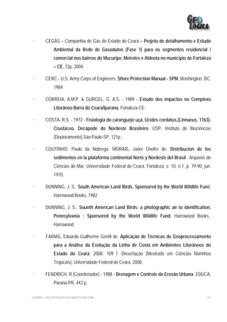 -        CEGÁS – Companhia de Gás do Estado do Ceará – Projeto de detalhamento e Estudo
              Ambiental da Rede de Gasodutos (Fase 1) para os segmentos residencial /
              comercial nos bairros do Mucuripe, Meireles e Aldeota no município de Fortaleza
              – CE, 72p, 2004.

-        CERC - U.S. Army Corps of Engineers. Shore Protection Manual - SPM, Washington, DC.
              1984.

-        CORREIA, A.M.P. & GURGEL, G. A.S. - 1989 - Estudo dos impactos no Complexo
              Litorâneo Barra do Ceará/Iparana, Fortaleza-CE;

-        COSTA, R.S. - 1972 - Fisiologia do caranguejo uçá, Ucides cordatus,(Linnaeus, 1763)-
              Crustáceo, Decápode do Nordeste Brasileiro, USP, Instituto de Biociências
              (Doutoramento),São Paulo-SP, 121p.;

-        COUTINHO, Paulo da Nóbrega; MORAIS, Jader Onofre de. Distribucion de los
              sedimentos en la plataforma continental Norte y Nordeste del Brasil . Arquivos de
              Ciências do Mar, Universidade Federal do Ceará, Fortaleza, v. 10, n.1, p. 79-90, jun.
              1970.

-        DUNNING, J. S., South American Land Birds, Sponsored by the World Wildlife Fund,
              Harrowood Books, 1982

-        DUNNING, J. S., Sounth American Land Birds: a photographic air to identification,
              Pennsylvania : Sponsored by the World Wildlife Fund, Harrowood Books.,
              Harrowood

-        FARIAS, Eduardo Guilherme Gentil de. Aplicação de Técnicas de Geoprocessamento
              para a Análise da Evolução da Linha de Costa em Ambientes Litorâneos do
              Estado do Ceará. 2008. 109 f. Dissertação (Mestrado em Ciências Marinhas
              Tropicais), Universidade Federal do Ceará, 2008.

-        FENDRICH, R.(Coordenador) - 1988 - Drenagem e Controle da Erosão Urbana. EDUCA,
              Paraná-PR, 442 p.

EIA/RIMA – RECUPERAÇÃO DA PRAIA DE IRACEMA                                                      316
 