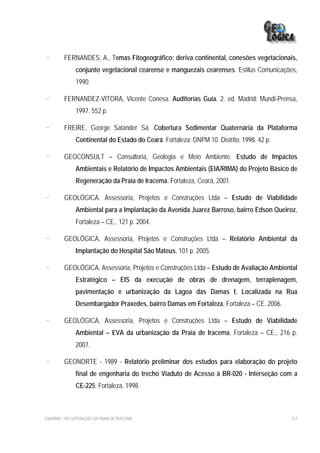 -        FERNANDES, A., Temas Fitogeográfico: deriva continental, conesões vegetacionais,
              conjunto vegetacional cearense e manguezais cearenses. Estilus Comunicações,
              1990.

-        FERNANDEZ-VITORA, Vicente Conesa. Auditorías Guía. 2. ed. Madrid: Mundi-Prensa,
              1997. 552 p.

-        FREIRE, George Satander Sá. Cobertura Sedimentar Quaternária da Plataforma
              Continental do Estado do Ceará. Fortaleza: DNPM 10. Distrito: 1998. 42 p.

-        GEOCONSULT – Consultoria, Geologia e Meio Ambiente. Estudo de Impactos
              Ambientais e Relatório de Impactos Ambientais (EIA/RIMA) do Projeto Básico de
              Regeneração da Praia de Iracema. Fortaleza, Ceará, 2001.

-        GEOLÓGICA, Assessoria, Projetos e Construções Ltda – Estudo de Viabilidade
              Ambiental para a Implantação da Avenida Juarez Barroso, bairro Edson Queiroz,
              Fortaleza – CE., 121 p. 2004.

-        GEOLÓGICA, Assessoria, Projetos e Construções Ltda – Relatório Ambiental da
              Implantação do Hospital São Mateus, 101 p. 2005.

-        GEOLÓGICA, Assessoria, Projetos e Construções Ltda – Estudo de Avaliação Ambiental
              Estratégico – EIS da execução de obras de drenagem, terraplenagem,
              pavimentação e urbanização da Lagoa das Damas I, Localizada na Rua
              Desembargador Praxedes, bairro Damas em Fortaleza, Fortaleza – CE. 2006.

-        GEOLÓGICA, Assessoria, Projetos e Construções Ltda – Estudo de Viabilidade
              Ambiental – EVA da urbanização da Praia de Iracema, Fortaleza – CE., 216 p.
              2007.

-        GEONORTE - 1989 - Relatório preliminar dos estudos para elaboração do projeto
              final de engenharia do trecho Viaduto de Acesso à BR-020 - Interseção com a
              CE-225; Fortaleza, 1998.



EIA/RIMA – RECUPERAÇÃO DA PRAIA DE IRACEMA                                                317
 