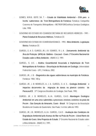 -        GOMES, M.R.B.; DOTE SÁ, T. – Estudo de Viabilidade Ambiental – EVA para o
              trecho subterrâneo do Trem Metropolitano de Fortaleza. Fortaleza: Companhia
              Cearense de Transportes Metropolitano – METROFOR/Geofísica Serviços Geológicos
              Ltda, 1998.

-        GOVERNO DO ESTADO DO CEARÁ/SECRETARIA DE RECURSOS HÍDRICOS - 1991 -
              Plano Estadual de Recursos Hídricos, Fortaleza-CE;

-        GOVERNO DO ESTADO DO CEARÁ/SDU/SEMACE - 1993 - Meio Ambiente. Legislação
              Básica. Fortaleza-CE;

-        GURGEL, G. A. S.; GURGEL JR, J. B.; SOARES, R. L. A. - Zoneamento Ambiental da
              Área de Proteção (APA) do Balbino - Cascavel - Ceará. 3º Encontro Nacional de
              Estudos sobre o Meio Ambiente - ANAIS V.2, 1991.

-        GURGEL, G. A.S. – Análise Geoambiental Associada à Implantação do Trem
              Metropolitano de Fortaleza – Dissertação de Mestrado em Geologia, Universidade
              Federal do Ceará – UFC, Fortaleza, 2002.

-        GURGEL JR., J. B. - Diagnóstico das águas subterrâneas no município de Fortaleza.
              Fortaleza: 1984, 100 p.

-        GURGEL JR., J. B; MEIRELES, A. J. A.; GURGEL, G. A. S. - Geologia Ambiental      e
              impactos decorrentes da         migração de dunas na planície costeira     de
              Paracuru/CE. 37º Congresso Brasileiro de Geologia, São Paulo, 1992.

-        GURGEL JR, J. B; MEIRELES, A.J.A.; GURGEL, G.A.S. Abordagem Geológica
              Ambiental em uma área submetida a processos erosivos costeiros na praia do
              Pecém - São Gonçalo do Amarante, Ceará - Brasil. IV Congresso da Associação
              Brasileira de Estudos do Quaternário, São Paulo, 5 à 8 de Julho de 1993.

-        GURGEL JR, J.B.; MEIRELES, A.J.A.; GURGEL, G.A.S. - Avaliação das Condições de
              Degradação Ambiental pelo Avanço do Mar na Praia do Pecém - Litoral Norte do
              Estado do Ceará. Uma Proposta de Estudo. 3º Encontro Nacional de Estudos sobre
              o Meio Ambiente - ANAIS V.2, 1991.
EIA/RIMA – RECUPERAÇÃO DA PRAIA DE IRACEMA                                               318
 