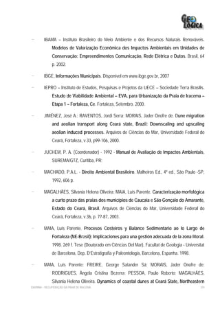 -        IBAMA – Instituto Brasileiro do Meio Ambiente e dos Recursos Naturais Renováveis.
              Modelos de Valorização Econômica dos Impactos Ambientais em Unidades de
              Conservação: Empreendimentos Comunicação, Rede Elétrica e Dutos. Brasil, 64
              p. 2002.

-        IBGE, Informações Municipais. Disponível em www.ibge.gov.br, 2007

-        IEPRO – Instituto de Estudos, Pesquisas e Projetos da UECE – Sociedade Terra Brasilis.
              Estudo de Viabilidade Ambiental – EVA, para Urbanização da Praia de Iracema –
              Etapa 1 – Fortaleza, Ce. Fortaleza, Setembro. 2000.

-        JIMÉNEZ, José A.; RAVENTOS, Jordi Serra; MORAIS, Jader Onofre de. Dune migration
              and aeolian transport along Ceará state, Brazil: Downscaling and upscaling
              aeolian induced processes. Arquivos de Ciências do Mar, Universidade Federal do
              Ceará, Fortaleza, v.33, p99-106, 2000.

-        JUCHEM, P. A. (Coordenador) - 1992 - Manual de Avaliação de Impactos Ambientais,
              SUREMA/GTZ, Curitiba, PR;

-        MACHADO, P.A.L. - Direito Ambiental Brasileiro. Malheiros Ed., 4º ed., São Paulo -SP,
              1992, 606 p.

-        MAGALHÃES, Silvania Helena Oliveira; MAIA, Luís Parente. Caracterização morfológica
              a curto prazo das praias dos municípios de Caucaia e São Gonçalo do Amarante,
              Estado do Ceará, Brasil. Arquivos de Ciências do Mar, Universidade Federal do
              Ceará, Fortaleza, v.36, p. 77-87, 2003.

-        MAIA, Luís Parente. Procesos Costeiros y Balance Sedimentario ao lo Largo de
              Fortaleza (NE-Brasil): Implicaciones para una gestión adecuada de la zona litoral.
              1998. 269 f. Tese (Doutorado em Ciências Del Mar), Facultat de Geologia - Universitat
              de Barcelona, Dep. D’Estratigrafia y Paleontologia, Barcelona, Espanha. 1998.

-        MAIA, Luís Parente; FREIRE, George Satander Sá; MORAIS, Jader Onofre de;
              RODRIGUES, Ângela Cristina Bezerra; PESSOA, Paulo Roberto; MAGALHÃES,
              Silvania Helena Oliveira. Dynamics of coastal dunes at Ceará State, Northeastern
EIA/RIMA – RECUPERAÇÃO DA PRAIA DE IRACEMA                                                      319
 
