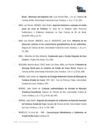 Brazil : dimension and migration rate / Luís Parente Maia ...[ et. al ]. Arquivos de
              Ciências do Mar, Universidade Federal do Ceará, Fortaleza, v. 34, p. 11-22, 2001.

-        MAIA, Luís Parente; MORAIS, Jáder Onofre. Aspectos históricos e evolução em médio
              prazo da costa de Fortaleza. In: Anais do 1o Simpósio sobre Processos
              Sedimentares e Problemas Ambientais na Zona Costeira do NE do Brasil,
              Recife/PE.1995. p. 67-70.

-        MAIA, Luís Parente; XIMENES, José A.; RAVENTOS, Jordi Serra. Influência de los
              processos costeros en las características granulométricas de los sedimentos.
              Arquivos de Ciências do Mar, Universidade Federal do Ceará, Fortaleza, v. 35, p.11-
              22, 2002.

-        MMA – Ministério do Meio Ambiente. Fundamento para a Gestão Integrada da Zona
              Costeira – Projeto Orla. Brasil, 74 p. 2002.

-        MOLISANI, Maurício Mussi; CRUZ, André Luiz Viana; MAIA, Luís Parente. Estimativa da
              descarga fluvial para os estuários do Estado do Ceará, Brasil. Arquivos de
              Ciências do Mar, Universidade Federal do Ceará, Fortaleza, v.39, n.1, p.53-60, 2006.

-        MORAIS, Jader Onofre de. Aspectos da Geologia Ambiental Costeira do Município de
              Fortaleza (Estado do Ceara). 1997. 282 f. Tese de Professor Titular, Universidade
              Estadual do Ceará, Fortaleza, 1997.

-        MORAIS, Jader Onofre de. Evolução sedimentológica da enseada de Mucuripe
              (Fortaleza-Ceará-Brasil). Arquivos de Ciências do Mar, Universidade Federal do
              Ceará, Fortaleza, v.21, n.1/2, p.19-46, dez.1981.

-        MORAIS, Jader Onofre. Aspectos do transporte de sedimentos no litoral do município
              de Fortaleza, Estado do Ceará. Arquivos de Ciências do Mar, Universidade Federal
              do Ceará, Fortaleza, v. 20, p. 71-100. 1980.

-        MEIRELES, A.J.A.eti alii - 1989 - Caracterização Hidrodinâmica e Sedimentar no
              Estudo do Rio Ceará, Fortaleza-CE;

EIA/RIMA – RECUPERAÇÃO DA PRAIA DE IRACEMA                                                        320
 