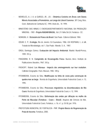 -        MEIRELES, A. J. A. & GURGEL JR., J.B. – Dinâmica Costeira em Áreas com Dunas
              Móveis Associadas a Promotórios, ao Longo do Litoral Cearense. 38º Cong. Brás.
              Geol., Balneário de Camburiú-SC, 1994. Anais do... VI. 1994.

-        MINISTÉRIO DAS MINAS E ENERGIA/DEPARTAMENTO NACIONAL DA PRODUÇÃO
              MINERAL - 1981 - Projeto RADAM BRASIL, Vol. 21 Folha SA.24, Fortaleza - CE;

-        NOMURA, H. Dicionário de Peixes do Brasil. São Paulo : Editerra Editorial, 1984.

-        ODUM, E. P., Ecologia, Rio de Janeiro: Ed Guanabara, 1986; 434 ROITMAN, I., et alli,
              Tratado de Microbiologia, vol. 1, São Paulo : Manole, S. A., 1987.

-        OREA, Domingos Gómez. Evaluación del Impacto Ambiental. Madrid: Mundi-Prensa,
              1999. 701 p.

-        PANZARINI, R. N. Compêndio de Oceanografia Física. Buenos Aires: Instituto de
              Publicaciones Navaties, 1967. 343 p.

-        PASKOFF, Roland. Les littoraux - impacts des aménagements sur leur évolution.
              Colletion Géographie. Paris: Masson, 1985. 189 p.

-        PITOMBEIRA, Erasmo da Silva. Modificação na linha de costa pela construção de
              quebra mar ao largo. Revista de Engenharia, Universidade Federal do Ceará, n. 13,
              1995.

-        PITOMBEIRA, Erasmo da Silva. Processos migratórios na desembocadura do Rio
              Ceará. Revista de Engenharia, Universidade Federal do Ceará, n. 12, 1994.

-        PITOMBEIRA, Erasmo da Silva. Deformação das ondas por difração no molhe do
              Porto do Mucuripe (Fortaleza - Ceará – Brasil). Arquivos de Ciências do Mar,
              Universidade Federal do Ceará, Fortaleza , v. 16, n.1, p. 55-58, jun. 1976.

-        PREFEITURA MUNICIPAL DE FORTALEZA - PMF. Projeto Básico de Regeneração da
              Praia de Iracema. Fortaleza, 2000.



EIA/RIMA – RECUPERAÇÃO DA PRAIA DE IRACEMA                                                  321
 