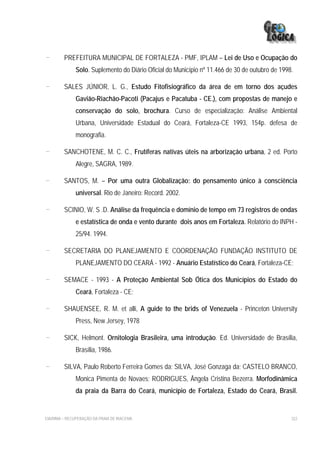 -        PREFEITURA MUNICIPAL DE FORTALEZA - PMF, IPLAM – Lei de Uso e Ocupação do
              Solo. Suplemento do Diário Oficial do Município nº 11.466 de 30 de outubro de 1998.

-        SALES JÚNIOR, L. G., Estudo Fitofisiográfico da área de em torno dos açudes
              Gavião-Riachão-Pacoti (Pacajus e Pacatuba - CE.), com propostas de manejo e
              conservação do solo, brochura. Curso de especialização: Análise Ambiental
              Urbana, Universidade Estadual do Ceará, Fortaleza-CE 1993, 154p. defesa de
              monografia.

-        SANCHOTENE, M. C. C., Frutíferas nativas úteis na arborização urbana, 2 ed. Porto
              Alegre, SAGRA, 1989.

-        SANTOS, M. – Por uma outra Globalização: do pensamento único à consciência
              universal. Rio de Janeiro: Record. 2002.

-        SCINIO, W. S .D. Análise da frequência e domínio de tempo em 73 registros de ondas
              e estatística de onda e vento durante dois anos em Fortaleza. Relatório do INPH -
              25/94. 1994.

-        SECRETARIA DO PLANEJAMENTO E COORDENAÇÃO FUNDAÇÃO INSTITUTO DE
              PLANEJAMENTO DO CEARÁ - 1992 - Anuário Estatístico do Ceará, Fortaleza-CE;

-        SEMACE - 1993 - A Proteção Ambiental Sob Ótica dos Municípios do Estado do
              Ceará, Fortaleza - CE;

-        SHAUENSEE, R. M. et alli, A guide to the brids of Venezuela - Princeton University
              Press, New Jersey, 1978

-        SICK, Helmont. Ornitologia Brasileira, uma introdução. Ed. Universidade de Brasília,
              Brasília, 1986.

-        SILVA, Paulo Roberto Ferreira Gomes da; SILVA, José Gonzaga da; CASTELO BRANCO,
              Monica Pimenta de Novaes; RODRIGUES, Ângela Cristina Bezerra. Morfodinâmica
              da praia da Barra do Ceará, município de Fortaleza, Estado do Ceará, Brasil.


EIA/RIMA – RECUPERAÇÃO DA PRAIA DE IRACEMA                                                      322
 