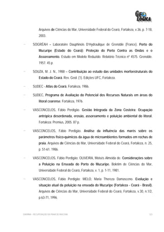 Arquivos de Ciências do Mar, Universidade Federal do Ceará, Fortaleza, v.36, p. 7-18,
              2003.

-        SOGRÉAH – Laboratoire Dauphinois D’Hydraulique de Grenoble (France). Porto do
              Mucuripe (Estado do Ceará): Proteção do Porto Contra as Ondas e o
              Assoreamento. Estudo em Modelo Reduzido. Relatório Técnico nº 4575. Grenoble.
              1957. 45 p.

-        SOUZA, M. J. N., 1988 – Contribuição ao estudo das unidades morfoestruturais do
              Estado do Ceará. Rev. Geol. (1). Edições UFC, Fortaleza.

-        SUDEC - Atlas do Ceará, Fortaleza, 1986.

-        SUDEC, Programa de Avaliação do Potencial dos Recursos Naturais em áreas do
              litoral cearense. Fortaleza, 1976.

-        VASCONCELOS, Fábio Perdigão. Gestão Integrada da Zona Costeira: Ocupação
              antrópica desordenada, erosão, assoreamento e poluição ambiental do litoral.
              Fortaleza: Premius, 2005. 87 p.

-        VASCONCELOS, Fábio Perdigão. Análise da influência das marés sobre os
              parâmetros físico-químicos da água de microambientes formados em rochas de
              praia. Arquivos de Ciências do Mar, Universidade Federal do Ceará, Fortaleza, n. 25,
              p. 51-61. 1986.

-        VASCONCELOS, Fábio Perdigão; OLIVEIRA, Moisés Almeida de. Considerações sobre
              a Poluição na Enseada do Porto do Mucuripe. Boletim de Ciências do Mar,
              Universidade Federal do Ceará, Fortaleza, v. 1, p. 1-11, 1981.

-        VASCONCELOS, Fábio Perdigão; MELO, Maria Thereza Damasceno. Evolução e
              situação atual da poluição na enseada do Mucuripe (Fortaleza - Ceará - Brasil).
              Arquivos de Ciências do Mar, Universidade Federal do Ceará, Fortaleza, v.30, n.1/2,
              p.63-71, 1996.



EIA/RIMA – RECUPERAÇÃO DA PRAIA DE IRACEMA                                                      323
 