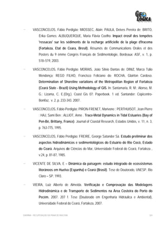 -        VASCONCELOS, Fábio Perdigão; MIOSSEC, Alain; PAULA, Deives Pereira de; BRITO,
              Érika Gomes; ALBUQUERQUE, Maria Flávia Coelho. Impact érosif des tempêtes
              'ressacas' sur les sédiments de la recharge artificielle de la plage d'Iracema
              (Fortaleza, Etat de Ceara, Bresil). Résumés de Communications Orales et des
              Posters du 9 èmme Congrès Français de Sédimentologie, Bordeaux: ASF, v. 1, p.
              518–519, 2003.

-        VASCONCELOS, Fábio Perdigão; MORAIS, João Sílvio Dantas de; DINIZ, Marco Túlio
              Mendonça; REGO FILHO, Francisco Feliciano do; ROCHA, Glairton Cardoso.
              Determination of Shoreline variations of the Metropolitan Region of Fortaleza
              (Ceará State - Brazil) Using Methodology of GIS. In: Santamaria, R. M.; Alonso, M.
              G.; Lizama, C. E.(Org.). Coast Gis 07: Paperbook. 1 ed. Santander: Copicentro-
              Bonifaz, v. 2, p. 233-343. 2007.

-        VASCONCELOS, Fábio Perdigão; PIRON-FRENET, Marivone ; PERTHUISOT, Jean Pierre
              ; HAJ, Sami Ben ; ALLIOT, Anne . Trace-Metal Dynamics in Tidal Estuaries (Bay of
              Pen-Bé, Brittany, France). Journal of Coastal Research, Estados Unidos, v. 11, n. 3,
              p. 763-775, 1995.

-        VASCONCELOS, Fábio Perdigão; FREIRE, George Satander Sá. Estudo preliminar dos
              aspectos hidrodinâmicos e sedimentológicos do Estuário do Rio Cocó, Estado
              do Ceará. Arquivos de Ciências do Mar, Universidade Federal do Ceará, Fortaleza ,
              v.24, p. 81-87, 1985.

-        VICENTE DE SILVA, E – Dinâmica da paisagem: estudo integrado de ecossistemas
              litorâneos em Huelva (Espanha) e Ceará (Brasil). Tese de Doutorado, UNESP. Rio
              Claro – SP. 1993.

-        VIEIRA, Luiz Alberto de Almeida. Verificação e Comprovação das Modelagens
              Hidrodinâmica e de Transporte de Sedimentos na Área Costeira do Porto do
              Pecém. 2007. 207 f. Tese (Doutorado em Engenharia Hidráulica e Ambiental),
              Universidade Federal do Ceará, Fortaleza, 2007.


EIA/RIMA – RECUPERAÇÃO DA PRAIA DE IRACEMA                                                     324
 