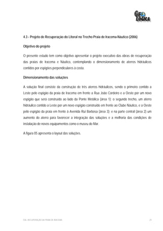 4.3 - Projeto de Recuperação do Litoral no Trecho Praia de Iracema-Náutico (2006)

Objetivo do projeto

O presente estudo tem como objetivo apresentar o projeto executivo das obras de recuperação
das praias de Iracema e Náutico, contemplando o dimensionamento de aterros hidráulicos
contidos por espigões perpendiculares à costa.

Dimensionamento das soluções

A solução final consiste da construção de três aterros hidráulicos, sendo o primeiro contido a
Leste pelo espigão da praia de Iracema em frente a Rua João Cordeiro e a Oeste por um novo
espigão que será construído ao lado da Ponte Metálica (área 1); o segundo trecho, um aterro
hidráulico contido a Leste por um novo espigão construído em frente ao Clube Náutico, e a Oeste
pelo espigão da praia em frente à Avenida Rui Barbosa (área 3); e na parte central (área 2) um
aumento do aterro para favorecer a integração das soluções e a melhoria das condições de
instalação de novos equipamentos como o museu do Mar.

A figura 05 apresenta o layout das soluções.




EIA– RECUPERAÇÃO DA PRAIA DE IRACEMA                                                         29
 