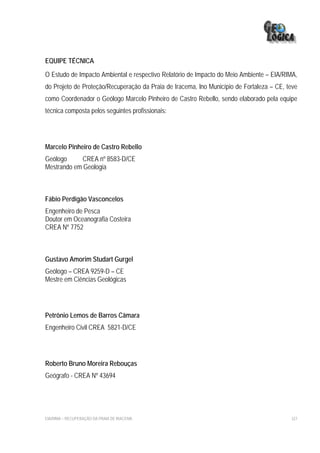 EQUIPE TÉCNICA
O Estudo de Impacto Ambiental e respectivo Relatório de Impacto do Meio Ambiente – EIA/RIMA,
do Projeto de Proteção/Recuperação da Praia de Iracema, lno Município de Fortaleza – CE, teve
como Coordenador o Geólogo Marcelo Pinheiro de Castro Rebello, sendo elaborado pela equipe
técnica composta pelos seguintes profissionais:




Marcelo Pinheiro de Castro Rebello
Geólogo      CREA nº 8583-D/CE
Mestrando em Geologia



Fábio Perdigão Vasconcelos
Engenheiro de Pesca
Doutor em Oceanografia Costeira
CREA Nº 7752



Gustavo Amorim Studart Gurgel
Geólogo – CREA 9259-D – CE
Mestre em Ciências Geológicas




Petrônio Lemos de Barros Câmara
Engenheiro Civil CREA 5821-D/CE




Roberto Bruno Moreira Rebouças
Geógrafo - CREA Nº 43694




EIA/RIMA – RECUPERAÇÃO DA PRAIA DE IRACEMA                                                327
 