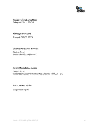 Ricardo Ferreira Gomes Matos
Biólogo – CRB – 11.776/5-D




Kennedy Ferreira Lima
Advogado OAB/CE 10.914




Gilvanira Maria Xavier de Freitas
Cientista Social
Mestranda em Sociologia – UFC




Rosane Morais Falcão Queiroz
Cientista Social
Mestranda em Desenvolvimento e Meio Ambiente/PRODEMA - UFC




Márcia Barbosa Martins

Estagiária de Geógrafa




EIA/RIMA – RECUPERAÇÃO DA PRAIA DE IRACEMA                   328
 