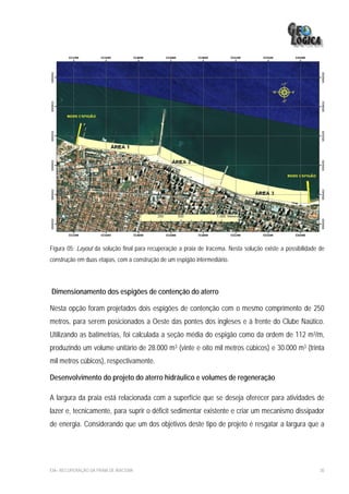 Figura 05: Layout da solução final para recuperação a praia de Iracema. Nesta solução existe a possibilidade de
construção em duas etapas, com a construção de um espigão intermediário.




Dimensionamento dos espigões de contenção do aterro

Nesta opção foram projetados dois espigões de contenção com o mesmo comprimento de 250
metros, para serem posicionados a Oeste das pontes dos ingleses e à frente do Clube Naútico.
Utilizando as batimetrias, foi calculada a seção média do espigão como da ordem de 112 m3/m,
produzindo um volume unitário de 28.000 m3 (vinte e oito mil metros cúbicos) e 30.000 m3 (trinta
mil metros cúbicos), respectivamente.

Desenvolvimento do projeto do aterro hidráulico e volumes de regeneração

A largura da praia está relacionada com a superfície que se deseja oferecer para atividades de
lazer e, tecnicamente, para suprir o déficit sedimentar existente e criar um mecanismo dissipador
de energia. Considerando que um dos objetivos deste tipo de projeto é resgatar a largura que a




EIA– RECUPERAÇÃO DA PRAIA DE IRACEMA                                                                         30
 