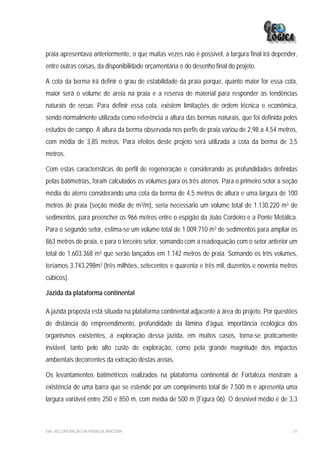 praia apresentava anteriormente, o que muitas vezes não é possível, a largura final irá depender,
entre outras coisas, da disponibilidade orçamentária e do desenho final do projeto.

A cota da berma irá definir o grau de estabilidade da praia porque, quanto maior for essa cota,
maior será o volume de areia na praia e a reserva de material para responder às tendências
naturais de recuo. Para definir essa cota, existem limitações de ordem técnica e econômica,
sendo normalmente utilizada como referência a altura das bermas naturais, que foi definida pelos
estudos de campo. A altura da berma observada nos perfis de praia variou de 2,98 a 4,54 metros,
com média de 3,85 metros. Para efeitos deste projeto será utilizada a cota da berma de 3,5
metros.

Com estas características do perfil de regeneração e considerando as profundidades definidas
pelas batimetrias, foram calculados os volumes para os três aterros. Para o primeiro setor a seção
média do aterro considerando uma cota da berma de 4,5 metros de altura e uma largura de 100
metros de praia (seção média de m3/m), seria necessário um volume total de 1.130.220 m3 de
sedimentos, para preencher os 966 metros entre o espigão da João Cordeiro e a Ponte Metálica.
Para o segundo setor, estima-se um volume total de 1.009.710 m3 de sedimentos para ampliar os
863 metros de praia, e para o terceiro setor, somando com a readequação com o setor anterior um
total de 1.603.368 m3 que serão lançados em 1.142 metros de praia. Somando os três volumes,
teríamos 3.743.298m3 (três milhões, setecentos e quarenta e três mil, duzentos e noventa metros
cúbicos).

Jazida da plataforma continental

A jazida proposta está situada na plataforma continental adjacente à área do projeto. Por questões
de distância do empreendimento, profundidade da lâmina d'água, importância ecológica dos
organismos existentes, a exploração dessa jazida, em muitos casos, torna-se praticamente
inviável, tanto pelo alto custo de exploração, como pela grande magnitude dos impactos
ambientais decorrentes da extração destas areias.

Os levantamentos batimétricos realizados na plataforma continental de Fortaleza mostram a
existência de uma barra que se estende por um comprimento total de 7.500 m e apresenta uma
largura variável entre 250 e 850 m, com média de 500 m (Figura 06). O desnível médio é de 3,3



EIA– RECUPERAÇÃO DA PRAIA DE IRACEMA                                                            31
 