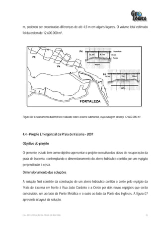 m, podendo ser encontradas diferenças de até 4,5 m em alguns lugares. O volume total estimado
foi da ordem de 12.600.000 m3.



                      10
                                     10           P4                                        Superficie
                                                           12,3m          9,3 m           11,4m
         P8                                                                                 Fondo


                                                                   482m
                                P4

                                              A
                                                                             P8
                                                  5                               12,3m                  9m   12,6m
            10



        5                                                                                            557m
                                                                           5 10

                                          5

                                                   FORTALEZA



Figura 06: Levantamento batimétrico realizado sobre a barra submarina, cuja cubagem alcança 12.600.000 m3.




4.4 - Projeto Emergencial da Praia de Iracema - 2007

Objetivo do projeto

O presente estudo tem como objetivo apresentar o projeto executivo das obras de recuperação da
praia de Iracema, contemplando o dimensionamento do aterro hidráulico contido por um espigão
perpendicular à costa.

Dimensionamento das soluções

A solução final consiste da construção de um aterro hidráulico contido a Leste pelo espigão da
Praia de Iracema em frente à Rua João Cordeiro e a Oeste por dois novos espigões que serão
construídos, um ao lado da Ponte Metálica e o outro ao lado da Ponte dos Ingleses. A figura 07
apresenta o layout da solução.



EIA– RECUPERAÇÃO DA PRAIA DE IRACEMA                                                                                  32
 