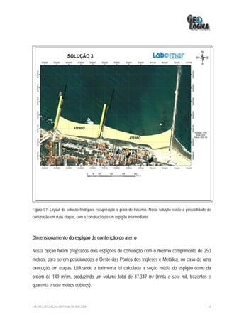 Figura 07: Layout da solução final para recuperação a praia de Iracema. Nesta solução existe a possibilidade de
construção em duas etapas, com a construção de um espigão intermediário.




Dimensionamento do espigão de contenção do aterro

Nesta opção foram projetados dois espigões de contenção com o mesmo comprimento de 250
metros, para serem posicionados a Oeste das Pontes dos Ingleses e Metálica, no caso de uma
execução em etapas. Utilizando a batimetria foi calculada a seção média do espigão como da
ordem de 149 m3/m, produzindo um volume total de 37.347 m3 (trinta e sete mil, trezentos e
quarenta e sete metros cúbicos).



EIA– RECUPERAÇÃO DA PRAIA DE IRACEMA                                                                         33
 