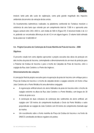 inviável, tanto pelo alto custo de exploração, como pela grande magnitude dos impactos
ambientais decorrentes da extração destas areias.

Os levantamentos batimétricos realizados na plataforma continental de Fortaleza mostram a
existência de uma barra que estende por um comprimento total de 7.500 m e apresenta uma
largura variável entre 250 e 850 m, com média de 500 m (Figura 07). O desnível médio é de 3,3
m, podendo ser encontradas diferenças de até 4,5 m em alguns lugares. O volume total estimado
foi da ordem de 12.600.000 m3.



4.6 - Projeto Executivo de Contenção da Erosão Marinha da Praia de Iracema – 2008

Objetivos

O presente estudo tem como objetivo apresentar o projeto executivo das obras de proteção em
dois trechos da praia de Iracema, contemplando o dimensionamento de um muro de proteção para
o Patamar da Estátua de Iracema e para o trecho do Calçadão da Praia de Iracema, entre o
espigão da Rua João Cordeiro e a Ponte dos Ingleses.

Dimensionamento das soluções

A concepção final do projeto executivo para recuperação da praia de Iracema com enfoque para a
Praça da Estátua de Iracema e o trecho do calçadão desde o espigão existente em frente à Rua
João Cordeiro até a Ponte Metálica foi uma alternativa conjugada:
•       A regeneração artificial através de aterro hidráulico da praia de Iracema entre o trecho do
         espigão existente na altura da Rua João Cordeiro e a Ponte Metálica, com largura de 30
         metros de praia seca;
•       A construção de duas estruturas de contenção dos sedimentos do aterro artificial, um
         espigão com 120 metros de comprimento localizado a Oeste da Ponte Metálica e outro
         perpendicular ao espigão da João Cordeiro com 50 metros de comprimento chamado aqui
         de marina;
•       Um revestimento sobre a frente marinha da Praça da Estátua de Iracema e na frente do
         DNOCS constituídos de blocos regulares de pedras;



EIA– RECUPERAÇÃO DA PRAIA DE IRACEMA                                                             35
 