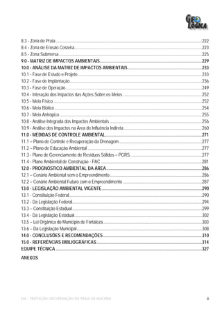 8.3 - Zona de Praia .....................................................................................................................................222
8.4 - Zona de Erosão Costeira....................................................................................................................223
8.5 - Zona Submersa ..................................................................................................................................225
9.0 - MATRIZ DE IMPACTOS AMBIENTAIS.............................................................................................229
10.0 - ANÁLISE DA MATRIZ DE IMPACTOS AMBIENTAIS ...................................................................233
10.1 - Fase de Estudo e Projeto .................................................................................................................233
10.2 - Fase de Implantação ........................................................................................................................236
10.3 - Fase de Operação............................................................................................................................249
10.4 - Interação dos Impactos das Ações Sobre os Meios ........................................................................252
10.5 - Meio Físico .......................................................................................................................................252
10.6 - Meio Biótico ......................................................................................................................................254
10.7 - Meio Antrópico..................................................................................................................................255
10.8 - Análise Integrada dos Impactos Ambientais ....................................................................................256
10.9 - Análise dos Impactos na Área de Influência Indireta .......................................................................260
11.0 - MEDIDAS DE CONTROLE AMBIENTAL........................................................................................271
11.1 – Plano de Controle e Recuperação da Drenagem ...........................................................................277
11.2 – Plano de Educação Ambiental ........................................................................................................277
11.3 - Plano de Gerenciamento de Resíduos Sólidos – PGRS .................................................................277
11.4 - Plano Ambiental de Construção - PAC ............................................................................................281
12.0 - PROGNÓSTICO AMBIENTAL DA ÁREA.......................................................................................286
12.1 – Cenário Ambiental sem o Empreendimento....................................................................................286
12.2 – Cenário Ambiental Futuro com o Empreendimento ........................................................................287
13.0 - LEGISLAÇÃO AMBIENTAL VIGENTE...........................................................................................290
13.1 - Constituição Federal.........................................................................................................................290
13.2 - Da Legislação Federal......................................................................................................................294
13.3 – Constituição Estadual ......................................................................................................................299
13.4 - Da Legislação Estadual....................................................................................................................302
13.5 – Lei Orgânica do Município de Fortaleza..........................................................................................303
13.6 – Da Legislação Municipal..................................................................................................................308
14.0 - CONCLUSÕES E RECOMENDAÇÕES..........................................................................................310
15.0 - REFERÊNCIAS BIBLIOGRÁFICAS................................................................................................314
EQUIPE TÉCNICA .....................................................................................................................................327
ANEXOS




EIA – PROTEÇÃO/RECUPERAÇÃO DA PRAIA DE IRACEMA                                                                                                             iii
 