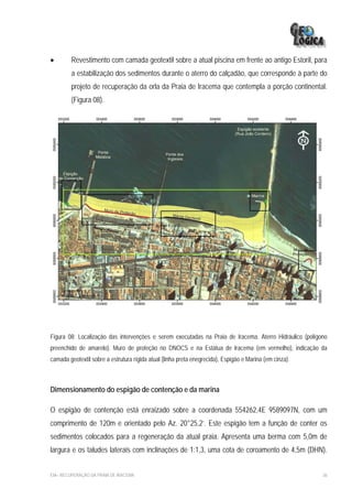 •       Revestimento com camada geotextil sobre a atual piscina em frente ao antigo Estoril, para
         a estabilização dos sedimentos durante o aterro do calçadão, que corresponde à parte do
         projeto de recuperação da orla da Praia de Iracema que contempla a porção continental.
         (Figura 08).




Figura 08: Localização das intervenções e serem executadas na Praia de Iracema. Aterro Hidráulico (polígono
preenchido de amarelo). Muro de proteção no DNOCS e na Estátua de Iracema (em vermelho), indicação da
camada geotextil sobre a estrutura rígida atual (linha preta enegrecida), Espigão e Marina (em cinza).



Dimensionamento do espigão de contenção e da marina

O espigão de contenção está enraizado sobre a coordenada 554262,4E 9589097N, com um
comprimento de 120m e orientado pelo Az. 20°25,2’. Este espigão tem a função de conter os
sedimentos colocados para a regeneração da atual praia. Apresenta uma berma com 5,0m de
largura e os taludes laterais com inclinações de 1:1,3, uma cota de coroamento de 4,5m (DHN).


EIA– RECUPERAÇÃO DA PRAIA DE IRACEMA                                                                     36
 