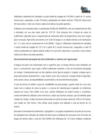Utilizando a batimetria foi calculada a seção média do espigão de 149,39m² a partir de 12 seções
transversais, espaçadas a cada 10 metros, produzindo um volume total de 17926,3m³ (dezessete
mil novecentos e vinte seis metros cúbicos) de blocos de pedra granítica.

A Marina está enraizada sobre a coordenada 554262,4E 9589097N, com um comprimento de 50m
e orientada, em seu eixo maior, pelo Az. 274°18’. Esta estrutura tem a função de conter os
sedimentos colocados para a regeneração da atual praia além de proporcionar uma área segura
para recreação. Apresenta uma berma com 5,0m de largura e os taludes laterais com inclinações
de 1:1,3, uma cota de coroamento de 4,5m (DHN) – Figura 6. Utilizando a batimetria foi calculada
a seção média do espigão de 137,3 m² a partir de 5 seções transversais, espaçadas a cada 10
metros, produzindo um volume total de 6.865,2 m³ (seis mil e oitocentos e sessenta e cinco metros
cúbicos) de blocos de pedra granítica.

Desenvolvimento do projeto do aterro hidráulico e volumes de regeneração

A largura da praia está relacionada com a superfície que se deseja oferecer para atividades de
lazer e, tecnicamente, para suprir o déficit sedimentar existente e criar um mecanismo dissipador
de energia. Considerando que um dos objetivos deste tipo de projeto é resgatar a largura que a
praia apresentava anteriormente, o que muitas vezes não é possível, a largura final irá depender,
entre outras coisas, da disponibilidade orçamentária e do desenho final do projeto.

A cota da berma irá definir o grau de estabilidade da praia porque, quanto maior for essa cota,
maior será o volume de areia na praia e a reserva de material para responder às tendências
naturais de recuo. Para definir essa cota, existem limitações de ordem técnica e econômica,
sendo normalmente utilizada como referência a altura das bermas naturais, que foi definida pelos
estudos de campo. A altura da berma observada nos perfis de praia variou de 2,98 a 4,54 metros,
com média de 3,85 metros. Para efeitos deste projeto será utilizada a cota da berma de 3,5
metros.

Baseado no levantamento batimétrico, topográfico e no projeto arquitetônico da praia de Iracema,
foi calculada uma estimativa do volume do aterro para a definição de uma praia com 30 metros de
largura de berma sobre a cota de 4,0m (DHN) com inclinação de 1:8. Estas medidas resultaram




EIA– RECUPERAÇÃO DA PRAIA DE IRACEMA                                                           37
 