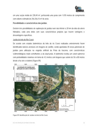 em uma seção média de 239,49 m², perfazendo uma praia com 1.070 metros de comprimento
com volume estimado de 256.256,15 m³ de areia.

Possibilidades e características das jazidas

Existem três possibilidades de exploração de jazidas num raio inferior a 20 km da obra do aterro
hidráulico, cada uma delas com suas características próprias que trazem vantagens e
desvantagens específicas.

Jazida do leito do Rio Ceará
De acordo com estudos batimétricos do leito do rio Ceará realizados anteriormente foram
identificados bancos arenosos em imagens de satélite, sendo apontadas 05 áreas potenciais de
jazidas para utilização na engorda artificial da Praia do Iracema, com características
sedimentológicas muito semelhantes a da atual praia. A batimetria revelou um canal submerso
com profundidades máximas em torno de 4,5 metros com larguras que variam de 50 a 80 metros
desde a foz até o estaleiro (Figura 09).




Figura 09: Identificação de Jazidas no leito do Rio Ceará.



EIA– RECUPERAÇÃO DA PRAIA DE IRACEMA                                                          38
 