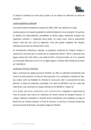 O cálculo de estimativa de reserva dessa jazida é de um volume de sedimentos na ordem de
530.000 m³.

Jazida da plataforma continental

Essa jazida também foi proposta nos projetos de 2006 e 2007, que repetiremos a seguir.

A jazida proposta está situada na plataforma continental adjacente à área do projeto. Por questões
de distância do empreendimento, profundidade da lâmina d'água, importância ecológica dos
organismos existentes, a exploração dessa jazida, em muitos casos, torna-se praticamente
inviável, tanto pelo alto custo de exploração, como pela grande magnitude dos impactos
ambientais decorrentes da extração destas areias.

Os levantamentos batimétricos realizados na plataforma continental de Fortaleza mostram a
existência de uma barra que se estende por um comprimento total de 7.500 m e apresenta uma
largura variável entre 250 e 850 m, com média de 500 m. O desnível médio é de 3,3 m, podendo
ser encontradas diferenças de até 4,5 m em alguns lugares. O volume total estimado foi da ordem
de 12.600.000 m3.

Jazida da Praia do Titãzinho

Após a construção do espigão da praia do Titãzinho, em 1966, os sedimentos transportados pela
corrente de deriva litorânea na Praia do Futuro passaram a ser acumulados a montante da obra,
que cumpre assim sua finalidade de retenção de areias para evitar o assoreamento da bacia
portuária. O volume de sedimentos acumulados é da ordem de 800.000 m3 por ano, tendo sido
retido desde a sua construção um estoque estimado em 26.400.000 m3. (Figura 10)

Essa jazida apresenta sedimentos com características adequadas a regeneração da
Praia de Iracema, pois trata-se de sedimentos do mesmo sistema de transporte litorâneo. O
estoque sedimentar acumulado no Titãzinho deveria naturalmente estar distribuído ao longo do
litoral Oeste de Fortaleza (inclusive na Praia de Iracema), se não fosse a retenção forçada pela
presença do porto do Mucuripe e do próprio espigão do Titãzinho.




EIA– RECUPERAÇÃO DA PRAIA DE IRACEMA                                                            39
 