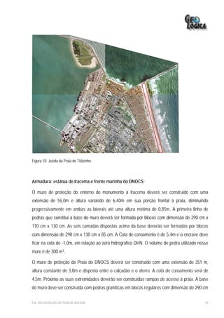 Figura 10: Jazida da Praia do Titãzinho




Armadura: estátua de Iracema e frente marinha do DNOCS

O muro de proteção do entorno do monumento à Iracema deverá ser construído com uma
extensão de 55,0m e altura variando de 6,40m em sua porção frontal à praia, diminuindo
progressivamente em ambas as laterais até uma altura mínima de 0,85m. A primeira linha de
pedras que constitui a base do muro deverá ser formada por blocos com dimensão de 290 cm x
170 cm x 130 cm. As seis camadas dispostas acima da base deverão ser formadas por blocos
com dimensão de 290 cm x 130 cm x 85 cm. A Cota de coroamento é de 5,4m e o encrave deve
ficar na cota de -1,0m, em relação ao zero hidrográfico DHN. O volume de pedra utilizado nesse
muro é de 300 m3.

O muro de proteção da Praia do DNOCS deverá ser construído com uma extensão de 351 m,
altura constante de 3,0m e disposto entre o calçadão e o aterro. A cota de coroamento será de
4,5m. Próximo as suas extremidades deverão ser construídas rampas de acesso à praia. A base
do muro deve ser construída com pedras graníticas em blocos regulares com dimensão de 290 cm

EIA– RECUPERAÇÃO DA PRAIA DE IRACEMA                                                        40
 