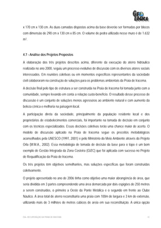 x 170 cm x 130 cm. As duas camadas dispostas acima da base deverão ser formadas por blocos
com dimensão de 290 cm x 130 cm x 85 cm. O volume de pedra utilizado nesse muro é de 1.632
m3.



4.7 - Análise dos Projetos Propostos

A elaboração dos três projetos descritos acima, diferente da execução do aterro hidráulico
realizada no ano 2000, seguiu um processo evolutivo de discussão com os diversos atores sociais
interessados. Em reuniões coletivas ou em momentos específicos representantes da sociedade
civil colaboraram na construção de soluções para os problemas ambientais da Praia de Iracema.

A decisão final pelo tipo de estrutura a ser construída na Praia de Iracema foi tomada junto com a
comunidade, sempre levando em conta a relação custo-benefício. O resultado desse processo de
discussão é um conjunto de soluções menos agressoras ao ambiente natural e com aumento da
beleza cênica e melhoria na paisagem local.

A participação direta da sociedade, principalmente da população residente local e dos
proprietários de estabelecimentos comerciais, foi importante na tomada de decisão em conjunto
com os técnicos especializados. Essas decisões coletivas terão uma chance maior de acerto. O
modelo de discussão aplicado na Praia de Iracema segue os preceitos metodológicos
aconselhados pela UNESCO (1997, 2001) e pelo Ministério do Meio Ambiente através do Projeto
Orla (M.M.A., 2002). Essa metodologia de tomada de decisão da base para o topo é um bom
exemplo de Gestão Integrada da Zona Costeira (GIZC) que foi aplicada com sucesso no Projeto
de Requalificação da Praia de Iracema.

Os três projetos têm objetivos semelhantes, mas soluções específicas que foram construídas
coletivamente.

O projeto apresentado no ano de 2006 tinha como objetivo uma maior abrangência de área, que
seria dividida em 3 partes compreendendo uma área demarcada por dois espigões de 250 metros
a serem construídos, o primeiro a Oeste da Ponte Metálica e o segundo em frente ao Clube
Náutico. A área total de aterro reconstituiria uma praia com 100m de largura e 3 km de extensão,
utilizando mais de 3 milhões de metros cúbicos de areia em sua reconstituição. A única opção



EIA– RECUPERAÇÃO DA PRAIA DE IRACEMA                                                            41
 