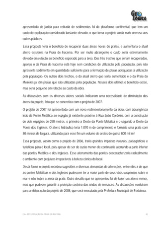 apresentada de jazida para retirada de sedimentos foi da plataforma continental, que tem um
custo de exploração considerado bastante elevado, o que torna o projeto ainda mais oneroso aos
cofres públicos.

Essa proposta teria o benefício de recuperar duas áreas novas de praias, e aumentaria o atual
aterro existente na Praia de Iracema. Por ser muito abrangente o custo seria extremamente
elevado em relação ao benefício esperado para a área. Dos três trechos que seriam recuperados,
apenas o da Praia de Iracema está hoje sem condições de utilização pela população, pois não
apresenta sedimento em quantidade suficiente para a formação de praias adequadas à utilização
pela população. Os outros dois trechos, o do atual aterro que seria aumentado e o da Praia do
Meireles já têm praias que são utilizadas pela população. Nesses dois últimos o benefício existe,
mas seria pequeno em relação ao custo da obra.

As discussões com os diversos atores sociais indicaram uma necessidade de diminuição das
áreas do projeto, fato que se concretiza com o projeto de 2007.

O projeto de 2007 foi apresentado com um novo redimensionamento da obra, com abrangência
indo da Ponte Metálica ao espigão já existente próximo à Rua João Cordeiro, com a construção
de dois espigões de 250 metros, o primeiro a Oeste da Ponte Metálica e o segundo a Oeste da
Ponte dos Ingleses. O aterro hidráulico teria 1.070 m de comprimento e formaria uma praia com
80 metros de largura, utilizando para esse fim um volume de areias de quase 800 mil m3.

Essa proposta, assim como o projeto de 2006, traria grandes impactos naturais, paisagísticos e
turísticos para o local, pois apesar de ser de custo menor ele continuaria aterrando a parte inferior
das pontes Metálica e dos Ingleses. Esse aterramento das pontes descaracterizaria radicalmente
o ambiente com prejuízos irreparáveis à beleza cênica do local.

Desta forma o projeto recebeu sugestões e diversas demandas de alterações, entre elas a de que
as pontes Metálicas e dos Ingleses pudessem ter a maior parte de seus vãos suspensos sobre o
mar e não sobre a areia da praia. Outro desafio que se apresentou foi de fazer um aterro menor,
mas que pudesse garantir a proteção costeira das ondas de ressacas. As discussões evoluíram
para a elaboração do projeto de 2008, que será executado pela Prefeitura Municipal de Fortaleza.




EIA– RECUPERAÇÃO DA PRAIA DE IRACEMA                                                               42
 
