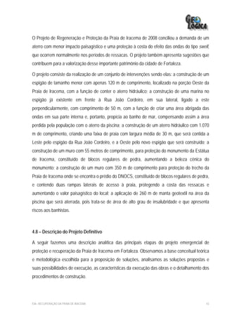 O Projeto de Regeneração e Proteção da Praia de Iracema de 2008 conciliou a demanda de um
aterro com menor impacto paisagístico e uma proteção à costa do efeito das ondas do tipo swell,
que ocorrem normalmente nos períodos de ressacas. O projeto também apresenta sugestões que
contribuem para a valorização desse importante patrimônio da cidade de Fortaleza.

O projeto consiste da realização de um conjunto de intervenções sendo elas: a construção de um
espigão de tamanho menor com apenas 120 m de comprimento, localizado na porção Oeste da
Praia de Iracema, com a função de conter o aterro hidráulico; a construção de uma marina no
espigão já existente em frente à Rua João Cordeiro, em sua lateral, ligado a este
perpendicularmente, com comprimento de 50 m, com a função de criar uma área abrigada das
ondas em sua parte interna e, portanto, propícia ao banho de mar, compensando assim a área
perdida pela população com o aterro da piscina; a construção de um aterro hidráulico com 1.070
m de comprimento, criando uma faixa de praia com largura média de 30 m, que será contida a
Leste pelo espigão da Rua João Cordeiro, e a Oeste pelo novo espigão que será construído; a
construção de um muro com 55 metros de comprimento, para proteção do monumento da Estátua
de Iracema, constituído de blocos regulares de pedra, aumentando a beleza cênica do
monumento; a construção de um muro com 350 m de comprimento para proteção do trecho da
Praia de Iracema onde se encontra o prédio do DNOCS, constituído de blocos regulares de pedra,
e contendo duas rampas laterais de acesso à praia, protegendo a costa das ressacas e
aumentando o valor paisagístico do local; a aplicação de 260 m de manta geotextil na área da
piscina que será aterrada, pois trata-se de área de alto grau de insalubridade e que apresenta
riscos aos banhistas.



4.8 – Descrição do Projeto Definitivo

A seguir fazemos uma descrição analítica das principais etapas do projeto emergencial de
proteção e recuperação da Praia de Iracema em Fortaleza. Observamos a base conceitual teórica
e metodológica escolhida para a proposição de soluções, analisamos as soluções propostas e
suas possibilidades de execução, as características da execução das obras e o detalhamento dos
procedimentos de construção.




EIA– RECUPERAÇÃO DA PRAIA DE IRACEMA                                                         43
 
