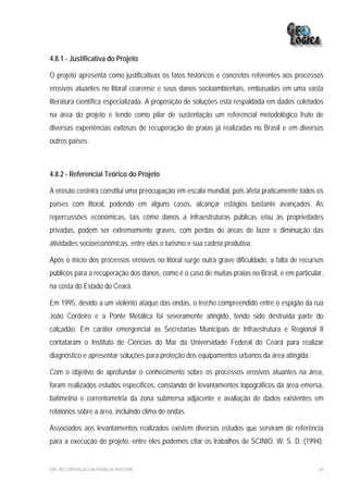 4.8.1 - Justificativa do Projeto

O projeto apresenta como justificativas os fatos históricos e concretos referentes aos processos
erosivos atuantes no litoral cearense e seus danos socioambientais, embasadas em uma vasta
literatura científica especializada. A proposição de soluções está respaldada em dados coletados
na área do projeto e tendo como pilar de sustentação um referencial metodológico fruto de
diversas experiências exitosas de recuperação de praias já realizadas no Brasil e em diversos
outros países.



4.8.2 - Referencial Teórico do Projeto

A erosão costeira constitui uma preocupação em escala mundial, pois afeta praticamente todos os
países com litoral, podendo em alguns casos, alcançar estágios bastante avançados. As
repercussões econômicas, tais como danos a infraestruturas públicas e/ou às propriedades
privadas, podem ser extremamente graves, com perdas de áreas de lazer e diminuição das
atividades socioeconômicas, entre elas o turismo e sua cadeia produtiva.

Após o início dos processos erosivos no litoral surge outra grave dificuldade, a falta de recursos
públicos para a recuperação dos danos, como é o caso de muitas praias no Brasil, e em particular,
na costa do Estado do Ceará.

Em 1995, devido a um violento ataque das ondas, o trecho compreendido entre o espigão da rua
João Cordeiro e a Ponte Metálica foi severamente atingido, tendo sido destruída parte do
calçadão. Em caráter emergencial as Secretarias Municipais de Infraestrutura e Regional II
contataram o Instituto de Ciências do Mar da Universidade Federal do Ceará para realizar
diagnóstico e apresentar soluções para proteção dos equipamentos urbanos da área atingida.

Com o objetivo de aprofundar o conhecimento sobre os processos erosivos atuantes na área,
foram realizados estudos específicos, constando de levantamentos topográficos da área emersa,
batimetria e correntometria da zona submersa adjacente e avaliação de dados existentes em
relatórios sobre a área, incluindo clima de ondas.

Associados aos levantamentos realizados existem diversos estudos que serviram de referência
para a execução do projeto, entre eles podemos citar os trabalhos de SCINIO, W. S. D. (1994);


EIA– RECUPERAÇÃO DA PRAIA DE IRACEMA                                                            44
 