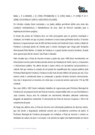 MAIA, L. P. & MORAIS, J. O. (1995); PITOMBEIRA, E. S. (1994); MAIA, L. P. (1998); P. M. F.
(2000); GEOCONSULT (2001) e VASCONCELOS (2005).

Os referidos estudos foram concluídos e os dados obtidos permitiram definir uma visão das
condições morfodinâmicas e hidrodinâmicas da área, além de fornecer subsídios para a
implantação de futuros projetos.

A erosão das praias de Fortaleza deve ser fator preocupante para os gestores municipais e
estaduais, na medida em que as praias constituem o nosso maior patrimônio turístico. O turismo
litorâneo é responsável por mais de 80% do fluxo turístico do Estado do Ceará, sendo a cidade de
Fortaleza o principal portão de entrada para o turista estrangeiro que chega pelo Aeroporto
Internacional Pinto Martins. A cidade de Fortaleza é o quarto destino turístico brasileiro, ficando
atrás apenas para Rio de Janeiro, São Paulo e Salvador.

Vale ressaltar que a Praia de Iracema recebeu a partir dos anos 1990 fortes investimentos em
infraestrutura turística pela iniciativa privada através da instalação de hotéis, bares e restaurantes
e infraestrutura pública. Na última década o bairro entrou em decadência sócioeconômica e
cultural, fato que motivou os estudos de um projeto de requalificação dos espaços públicos pela
Prefeitura Municipal de Fortaleza. Fortaleza recebe mais de dois milhões de turistas por ano. Esse
número ainda é considerado baixo se comparado a grandes destinos turísticos internacionais,
mas não é desprezível se levarmos em conta que a receita do turismo representa 11% do PIB
estadual.

Nos anos 2000 e 2001 foram realizados trabalhos de regeneração pela Prefeitura Municipal de
Fortaleza de um pequeno trecho da Praia de Iracema, compreendido entre as ruas Rui Barbosa e
João Cordeiro. Nessa área foi realizado um aterramento hidráulico utilizando sedimentos
dragados da plataforma continental. O aterramento da Praia de Iracema recuperou 1.100 m de
comprimento de praia.

Ao longo dos últimos anos a Praia de Iracema vem enfrentando problemas de diversas ordens,
que vão desde a degradação ambiental costeira até a decadência econômica do bairro. A
Prefeitura Municipal de Fortaleza preocupada em revitalizar a Praia de Iracema e reativar as
atividades de cultura, de lazer e recreação, e de turismo na região está implementando um macro



EIA– RECUPERAÇÃO DA PRAIA DE IRACEMA                                                                45
 