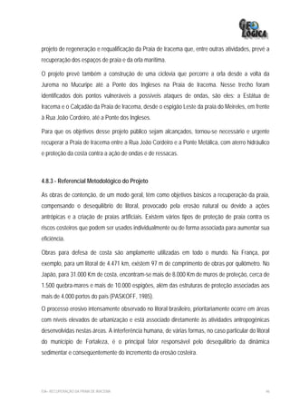 projeto de regeneração e requalificação da Praia de Iracema que, entre outras atividades, prevê a
recuperação dos espaços de praia e da orla marítima.

O projeto prevê também a construção de uma ciclovia que percorre a orla desde a volta da
Jurema no Mucuripe até a Ponte dos Ingleses na Praia de Iracema. Nesse trecho foram
identificados dois pontos vulneráveis a possíveis ataques de ondas, são eles: a Estátua de
Iracema e o Calçadão da Praia de Iracema, desde o espigão Leste da praia do Meireles, em frente
à Rua João Cordeiro, até a Ponte dos Ingleses.

Para que os objetivos desse projeto público sejam alcançados, tornou-se necessário e urgente
recuperar a Praia de Iracema entre a Rua João Cordeiro e a Ponte Metálica, com aterro hidráulico
e proteção da costa contra a ação de ondas e de ressacas.



4.8.3 - Referencial Metodológico do Projeto

As obras de contenção, de um modo geral, têm como objetivos básicos a recuperação da praia,
compensando o desequilíbrio do litoral, provocado pela erosão natural ou devido a ações
antrópicas e a criação de praias artificiais. Existem vários tipos de proteção de praia contra os
riscos costeiros que podem ser usados individualmente ou de forma associada para aumentar sua
eficiência.

Obras para defesa de costa são amplamente utilizadas em todo o mundo. Na França, por
exemplo, para um litoral de 4.471 km, existem 97 m de comprimento de obras por quilômetro. No
Japão, para 31.000 Km de costa, encontram-se mais de 8.000 Km de muros de proteção, cerca de
1.500 quebra-mares e mais de 10.000 espigões, além das estruturas de proteção associadas aos
mais de 4.000 portos do país (PASKOFF, 1985).
O processo erosivo intensamente observado no litoral brasileiro, prioritariamente ocorre em áreas
com níveis elevados de urbanização e está associado diretamente às atividades antropogênicas
desenvolvidas nestas áreas. A interferência humana, de várias formas, no caso particular do litoral
do município de Fortaleza, é o principal fator responsável pelo desequilíbrio da dinâmica
sedimentar e conseqüentemente do incremento da erosão costeira.




EIA– RECUPERAÇÃO DA PRAIA DE IRACEMA                                                             46
 