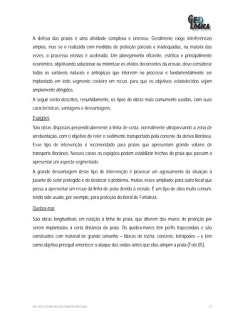 A defesa das praias é uma atividade complexa e onerosa. Geralmente exige interferências
amplas, mas se é realizada com medidas de proteção parciais e inadequadas, na maioria das
vezes, o processo erosivo é acelerado. Um planejamento eficiente, estético e principalmente
econômico, objetivando solucionar ou minimizar os efeitos decorrentes da erosão, deve considerar
todas as variáveis naturais e antrópicas que intervêm no processo e fundamentalmente ser
implantado em todo segmento costeiro em recuo, para que os objetivos estabelecidos sejam
amplamente atingidos.
A seguir serão descritos, resumidamente, os tipos de obras mais comumente usadas, com suas
características, vantagens e desvantagens.
Espigões
São obras dispostas perpendicularmente à linha de costa, normalmente ultrapassando a zona de
arrebentação, com o objetivo de reter o sedimento transportado pela corrente da deriva litorânea.
Esse tipo de intervenção é recomendado para praias que apresentam grande volume de
transporte litorâneo. Nesses casos os espigões podem estabilizar trechos de praia que passam a
apresentar um aspecto segmentado.
A grande desvantagem deste tipo de intervenção é provocar um agravamento da situação à
jusante do setor protegido e de deslocar o problema, muitas vezes ampliado, para outro local que
passa a apresentar um recuo da linha de praia devido à erosão. É um tipo de obra muito comum,
tendo sido usado, por exemplo, para proteção do litoral de Fortaleza.

Quebra-mar

São obras longitudinais em relação à linha de praia, que diferem dos muros de proteção por
serem implantadas a certa distância da praia. Os quebra-mares têm perfis trapezoidais e são
construídos com material de grande tamanho – blocos de rocha, concreto, tetrápodes – e têm
como objetivo principal amortecer o ataque das ondas antes que elas atinjam a praia (Foto 05).




EIA– RECUPERAÇÃO DA PRAIA DE IRACEMA                                                             47
 