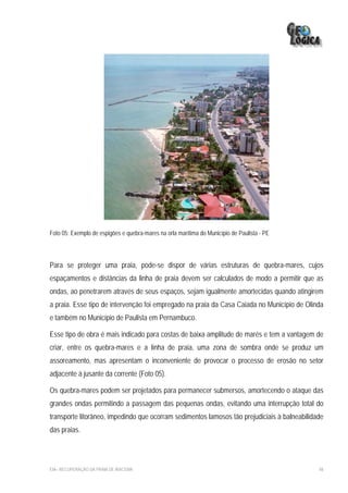 Foto 05: Exemplo de espigões e quebra-mares na orla marítima do Município de Paulista - PE




Para se proteger uma praia, pode-se dispor de várias estruturas de quebra-mares, cujos
espaçamentos e distâncias da linha de praia devem ser calculados de modo a permitir que as
ondas, ao penetrarem através de seus espaços, sejam igualmente amortecidas quando atingirem
a praia. Esse tipo de intervenção foi empregado na praia da Casa Caiada no Município de Olinda
e também no Município de Paulista em Pernambuco.

Esse tipo de obra é mais indicado para costas de baixa amplitude de marés e tem a vantagem de
criar, entre os quebra-mares e a linha de praia, uma zona de sombra onde se produz um
assoreamento, mas apresentam o inconveniente de provocar o processo de erosão no setor
adjacente à jusante da corrente (Foto 05).

Os quebra-mares podem ser projetados para permanecer submersos, amortecendo o ataque das
grandes ondas permitindo a passagem das pequenas ondas, evitando uma interrupção total do
transporte litorâneo, impedindo que ocorram sedimentos lamosos tão prejudiciais à balneabilidade
das praias.




EIA– RECUPERAÇÃO DA PRAIA DE IRACEMA                                                          48
 