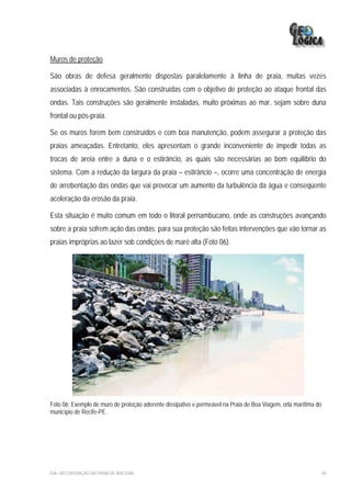 Muros de proteção

São obras de defesa geralmente dispostas paralelamente à linha de praia, muitas vezes
associadas à enrocamentos. São construídas com o objetivo de proteção ao ataque frontal das
ondas. Tais construções são geralmente instaladas, muito próximas ao mar, sejam sobre duna
frontal ou pós-praia.

Se os muros forem bem construídos e com boa manutenção, podem assegurar a proteção das
praias ameaçadas. Entretanto, eles apresentam o grande inconveniente de impedir todas as
trocas de areia entre a duna e o estirâncio, as quais são necessárias ao bom equilíbrio do
sistema. Com a redução da largura da praia – estirâncio –, ocorre uma concentração de energia
de arrebentação das ondas que vai provocar um aumento da turbulência da água e conseqüente
aceleração da erosão da praia.

Esta situação é muito comum em todo o litoral pernambucano, onde as construções avançando
sobre a praia sofrem ação das ondas; para sua proteção são feitas intervenções que vão tornar as
praias impróprias ao lazer sob condições de maré alta (Foto 06).




Foto 06: Exemplo de muro de proteção aderente dissipativo e permeável na Praia de Boa Viagem, orla marítima do
município de Recife-PE.




EIA– RECUPERAÇÃO DA PRAIA DE IRACEMA                                                                             49
 