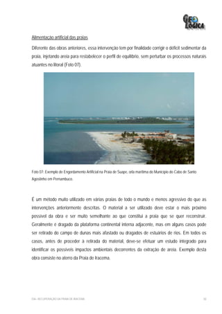 Alimentação artificial das praias

Diferente das obras anteriores, essa intervenção tem por finalidade corrigir o déficit sedimentar da
praia, injetando areia para restabelecer o perfil de equilíbrio, sem perturbar os processos naturais
atuantes no litoral (Foto 07).




Foto 07: Exemplo de Engordamento Artificial na Praia de Suape, orla marítima do Município do Cabo de Santo
Agostinho em Pernambuco.




É um método muito utilizado em várias praias de todo o mundo e menos agressivo do que as
intervenções anteriormente descritas. O material a ser utilizado deve estar o mais próximo
possível da obra e ser muito semelhante ao que constitui a praia que se quer reconstruir.
Geralmente é dragado da plataforma continental interna adjacente, mas em alguns casos pode
ser retirado do campo de dunas mais afastado ou dragados de estuários de rios. Em todos os
casos, antes de proceder à retirada do material, deve-se efetuar um estudo integrado para
identificar os possíveis impactos ambientais decorrentes da extração de areia. Exemplo desta
obra consiste no aterro da Praia de Iracema.




EIA– RECUPERAÇÃO DA PRAIA DE IRACEMA                                                                         50
 