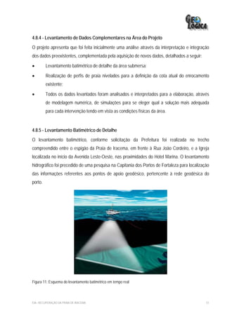 4.8.4 - Levantamento de Dados Complementares na Área do Projeto
O projeto apresenta que foi feita inicialmente uma análise através da interpretação e integração
dos dados preexistentes, complementada pela aquisição de novos dados, detalhados a seguir:

•        Levantamento batimétrico de detalhe da área submersa;

•        Realização de perfis de praia nivelados para a definição da cota atual do enrocamento
         existente;

•        Todos os dados levantados foram analisados e interpretados para a elaboração, através
         de modelagem numérica, de simulações para se eleger qual a solução mais adequada
         para cada intervenção tendo em vista as condições físicas da área.


4.8.5 - Levantamento Batimétrico de Detalhe
O levantamento batimétrico, conforme solicitação da Prefeitura foi realizada no trecho
compreendido entre o espigão da Praia de Iracema, em frente à Rua João Cordeiro, e a Igreja
localizada no início da Avenida Leste-Oeste, nas proximidades do Hotel Marina. O levantamento
hidrográfico foi precedido de uma pesquisa na Capitania dos Portos de Fortaleza para localização
das informações referentes aos pontos de apoio geodésico, pertencente à rede geodésica do
porto.




Figura 11: Esquema do levantamento batimétrico em tempo real



EIA– RECUPERAÇÃO DA PRAIA DE IRACEMA                                                          51
 