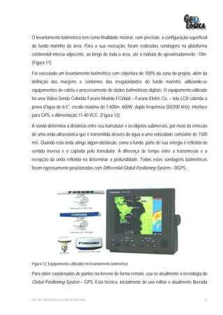 O levantamento batimétrico tem como finalidade mostrar, com precisão, a configuração superficial
do fundo marinho da área. Para a sua execução, foram realizadas sondagens na plataforma
continental interna adjacente, ao longo de toda a área, até a isóbata de aproximadamente -10m.
(Figura 11).

Foi executado um levantamento batimétrico com cobertura de 100% da zona do projeto, além da
definição das margens e contornos das irregularidades do fundo marinho, utilizando-se
equipamentos de coleta e processamento de dados batimétricos digitais. O equipamento utilizado
foi uma Vídeo-Sonda Colorida Furuno Modelo FCV668 – Furuno Eletric Co. – tela LCD colorida a
prova d'água de 6,5", escala máxima de 1.600m, 600W, dupla freqüência (50/200 kHz), interface
para GPS, e Alimentação 11-40 VCC. (Figura 12).

A sonda determina a distância entre seu transdutor e os objetos submersos, por meio da emissão
de uma onda ultrassônica que é transmitida através da água a uma velocidade constante de 1500
m/s. Quando esta onda atinge algum obstáculo, como o fundo, parte de sua energia é refletida no
sentido inverso e é captada pelo transdutor. A diferença de tempo entre a transmissão e a
recepção da onda refletida irá determinar a profundidade. Todas estas sondagens batimétricas
foram rigorosamente posicionadas com Differential Global Positioning System – DGPS.




Figura 12: Equipamentos utilizados no levantamento batimétrico.

Para obter coordenadas de pontos no terreno de forma remota, usa-se atualmente a tecnologia do
Global Positioning System – GPS. Esta técnica, inicialmente de uso militar e atualmente liberada


EIA– RECUPERAÇÃO DA PRAIA DE IRACEMA                                                          52
 