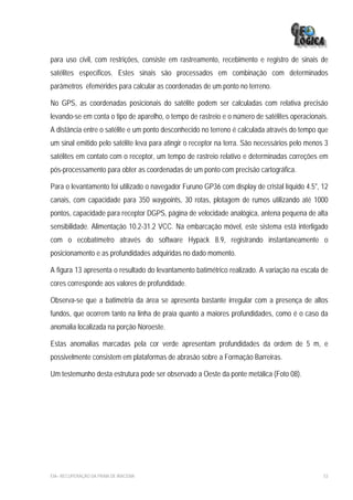 para uso civil, com restrições, consiste em rastreamento, recebimento e registro de sinais de
satélites específicos. Estes sinais são processados em combinação com determinados
parâmetros efemérides para calcular as coordenadas de um ponto no terreno.

No GPS, as coordenadas posicionais do satélite podem ser calculadas com relativa precisão
levando-se em conta o tipo de aparelho, o tempo de rastreio e o número de satélites operacionais.
A distância entre o satélite e um ponto desconhecido no terreno é calculada através do tempo que
um sinal emitido pelo satélite leva para atingir o receptor na terra. São necessários pelo menos 3
satélites em contato com o receptor, um tempo de rastreio relativo e determinadas correções em
pós-processamento para obter as coordenadas de um ponto com precisão cartográfica.

Para o levantamento foi utilizado o navegador Furuno GP36 com display de cristal líquido 4.5", 12
canais, com capacidade para 350 waypoints, 30 rotas, plotagem de rumos utilizando até 1000
pontos, capacidade para receptor DGPS, página de velocidade analógica, antena pequena de alta
sensibilidade. Alimentação 10.2-31.2 VCC. Na embarcação móvel, este sistema está interligado
com o ecobatímetro através do software Hypack 8.9, registrando instantaneamente o
posicionamento e as profundidades adquiridas no dado momento.

A figura 13 apresenta o resultado do levantamento batimétrico realizado. A variação na escala de
cores corresponde aos valores de profundidade.

Observa-se que a batimetria da área se apresenta bastante irregular com a presença de altos
fundos, que ocorrem tanto na linha de praia quanto a maiores profundidades, como é o caso da
anomalia localizada na porção Noroeste.

Estas anomalias marcadas pela cor verde apresentam profundidades da ordem de 5 m, e
possivelmente consistem em plataformas de abrasão sobre a Formação Barreiras.

Um testemunho desta estrutura pode ser observado a Oeste da ponte metálica (Foto 08).




EIA– RECUPERAÇÃO DA PRAIA DE IRACEMA                                                            53
 