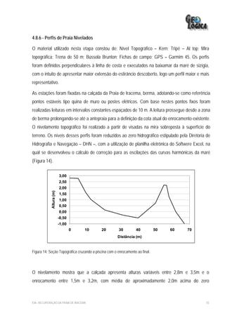 4.8.6 - Perfis de Praia Nivelados

O material utilizado nesta etapa constou de: Nível Topográfico – Kern; Tripé – Al top; Mira
topográfica; Trena de 50 m; Bússola Brunton; Fichas de campo; GPS – Garmim 45. Os perfis
foram definidos perpendiculares à linha de costa e executados na baixamar da maré de sizígia,
com o intuito de apresentar maior extensão do estirâncio descoberto, logo um perfil maior e mais
representativo.

As estações foram fixadas na calçada da Praia de Iracema, berma, adotando-se como referência
pontos estáveis tipo quina de muro ou postes elétricos. Com base nestes pontos fixos foram
realizadas leituras em intervalos constantes espaçados de 10 m. A leitura prossegue desde a zona
de berma prolongando-se até a antepraia para a definição da cota atual do enrocamento existente.
O nivelamento topográfico foi realizado a partir de visadas na mira sobreposta à superfície do
terreno. Os níveis desses perfis foram reduzidos ao zero hidrográfico estipulado pela Diretoria de
Hidrografia e Navegação – DHN –, com a utilização de planilha eletrônica do Softwere Excel, na
qual se desenvolveu o cálculo de correção para as oscilações das curvas harmônicas da maré
(Figura 14).

                          3,00
                          2,50
                          2,00
             Altura (m)




                          1,50
                          1,00
                          0,50
                          0,00
                          -0,50
                          -1,00
                                  0   10    20         30         40          50   60   70
                                                      Distância (m)


Figura 14: Seção Topográfica cruzando a piscina com o enrocamento ao final.




O nivelamento mostra que a calçada apresenta alturas variáveis entre 2,8m e 3,5m e o
enrocamento entre 1,5m e 3,2m, com média de aproximadamente 2,0m acima do zero



EIA– RECUPERAÇÃO DA PRAIA DE IRACEMA                                                           55
 