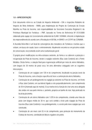1.0 – APRESENTAÇÃO

Este documento refere-se ao Estudo de Impacto Ambiental – EIA e respectivo Relatório de
Impacto do Meio Ambiente - RIMA, para Implantação do Projeto de Contenção da Erosão
Marinha na Praia de Iracema, sob responsabilidade da Secretaria Executiva Regional II, da
Prefeitura Municipal de Fortaleza – PMF, baseado no Termo de Referência Nº 0131/2008
elaborado pela equipe de Licenciamento ambiental da ELAM / SEMAM, referente à implantação
do empreendimento de acordo com a Resolução no 001/86, no 009/87 e no 237/97 do CONAMA.

A Avenida Beira-Mar é um local de convergência dos moradores de Fortaleza e turistas que a
visitam, em busca de saúde, lazer e entretenimento. Atualmente encontra-se em péssimo estado
de conservação, necessitando assim uma reurbanização geral.

O projeto prevê modificações na infra-estrutura existente, de forma a se obterem a proteção e
recuperação da Praia de Iracema, desde o espigão existente (Rua João Cordeiro) até a Ponte
Metálica. Desta forma, a solução final para regeneração artificial por meio de aterro hidráulico,
com largura de 30 metros de praia seca, foi uma alternativa conjugada com as seguintes
intervenções:
•      Construção de um espigão com 120 m de comprimento, localizado na porção oeste da
       Praia de Iracema, com a função específica de fazer a contenção do aterro hidráulico.
•      Construção de um prolongamento no espigão já existente na Praia de Iracema, em frente
       à Rua João Cordeiro, em sua lateral, ligado a este perpendicularmente, com comprimento
       de 50 m (chamado aqui de marina). Essa marina terá a função de criar uma área abrigada
       das ondas em sua parte interna e, portanto, propícia ao banho de mar, hoje praticado no
       local da piscininha.
•      Construção de um aterro hidráulico com 1.070 m de comprimento, criando uma faixa de
       praia com largura média de 30 m, que será contido a leste pelo espigão da Praia de
       Iracema (Rua João Cordeiro) e seu prolongamento, e a oeste pelo novo espigão que será
       construído.
•      Construção de um muro com 55 m de comprimento, para proteção do monumento da
       Estátua de Iracema, constituído de blocos regulares de pedra.



EIA – PROTEÇÃO/RECUPERAÇÃO DA PRAIA DE IRACEMA                                                  2
 