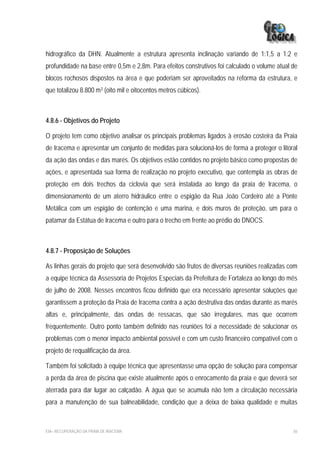 hidrográfico da DHN. Atualmente a estrutura apresenta inclinação variando de 1:1,5 a 1:2 e
profundidade na base entre 0,5m e 2,8m. Para efeitos construtivos foi calculado o volume atual de
blocos rochosos dispostos na área e que poderiam ser aproveitados na reforma da estrutura, e
que totalizou 8.800 m3 (oito mil e oitocentos metros cúbicos).



4.8.6 - Objetivos do Projeto

O projeto tem como objetivo analisar os principais problemas ligados à erosão costeira da Praia
de Iracema e apresentar um conjunto de medidas para solucioná-los de forma a proteger o litoral
da ação das ondas e das marés. Os objetivos estão contidos no projeto básico como propostas de
ações, e apresentada sua forma de realização no projeto executivo, que contempla as obras de
proteção em dois trechos da ciclovia que será instalada ao longo da praia de Iracema, o
dimensionamento de um aterro hidráulico entre o espigão da Rua João Cordeiro até a Ponte
Metálica com um espigão de contenção e uma marina, e dois muros de proteção, um para o
patamar da Estátua de Iracema e outro para o trecho em frente ao prédio do DNOCS.



4.8.7 - Proposição de Soluções

As linhas gerais do projeto que será desenvolvido são frutos de diversas reuniões realizadas com
a equipe técnica da Assessoria de Projetos Especiais da Prefeitura de Fortaleza ao longo do mês
de julho de 2008. Nesses encontros ficou definido que era necessário apresentar soluções que
garantissem a proteção da Praia de Iracema contra a ação destrutiva das ondas durante as marés
altas e, principalmente, das ondas de ressacas, que são irregulares, mas que ocorrem
frequentemente. Outro ponto também definido nas reuniões foi a necessidade de solucionar os
problemas com o menor impacto ambiental possível e com um custo financeiro compatível com o
projeto de requalificação da área.

Também foi solicitado à equipe técnica que apresentasse uma opção de solução para compensar
a perda da área de piscina que existe atualmente após o enrocamento da praia e que deverá ser
aterrada para dar lugar ao calçadão. A água que se acumula não tem a circulação necessária
para a manutenção de sua balneabilidade, condição que a deixa de baixa qualidade e muitas



EIA– RECUPERAÇÃO DA PRAIA DE IRACEMA                                                           56
 