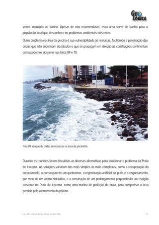 vezes imprópria ao banho. Apesar de não recomendável, essa área serve de banho para a
população local que desconhece os problemas ambientais existentes.

Outro problema na área da piscina é sua vulnerabilidade às ressacas, facilitando a penetração das
ondas que não encontram obstáculos e que se propagam em direção às construções continentais
como podemos observar nas fotos 09 e 10.




Foto 09: Ataque de ondas de ressacas na área da piscininha.




Durante as reuniões foram discutidas as diversas alternativas para solucionar o problema da Praia
de Iracema. As soluções variaram das mais simples às mais complexas, como a recuperação do
enrocamento, a construção de um quebramar, a regeneração artificial da praia e o engordamento,
por meio de um aterro hidráulico, e a construção de um prolongamento perpendicular ao espigão
existente na Praia de Iracema, como uma marina de proteção da praia, para compensar a área
perdida pelo aterramento da piscina.




EIA– RECUPERAÇÃO DA PRAIA DE IRACEMA                                                           57
 