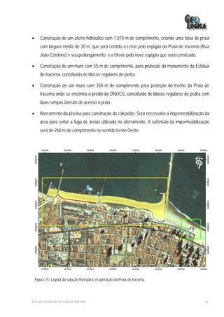 •      Construção de um aterro hidráulico com 1.070 m de comprimento, criando uma faixa de praia
       com largura média de 30 m, que será contido a Leste pelo espigão da Praia de Iracema (Rua
       João Cordeiro) e seu prolongamento, e a Oeste pelo novo espigão que será construído.

•      Construção de um muro com 55 m de comprimento, para proteção do monumento da Estátua
       de Iracema, constituído de blocos regulares de pedra.

•      Construção de um muro com 350 m de comprimento para proteção do trecho da Praia de
       Iracema onde se encontra o prédio do DNOCS, constituído de blocos regulares de pedra com
       duas rampas laterais de acesso à praia.

•      Aterramento da piscina para construção do calçadão. Será necessária a impermeabilização da
       área para evitar a fuga de areias utilizada no aterramento. A extensão da impermeabilização
       será de 260 m de comprimento no sentido Leste-Oeste.




    Figura 15: Layout da solução final para recuperação da Praia de Iracema.




EIA– RECUPERAÇÃO DA PRAIA DE IRACEMA                                                           59
 