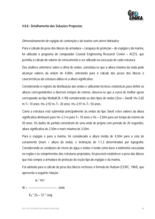 4.8.8 - Detalhamento das Soluções Propostas



Dimensionamento do espigão de contenção e da marina com aterro hidráulico

Para o cálculo do peso dos blocos da armadura – carapaça de proteção – do espigão e da marina,
foi utilizado o programa de computador Coastal Engineering Research Center – ACES, que
permitiu o cálculo do volume de enrocamento a ser utilizado na execução de cada estrutura.

Das análises anteriores sobre o clima de ondas, constatou-se que a altura máxima da onda pode
alcançar valores da ordem de 4,00m, entretanto para o cálculo dos pesos dos blocos e
características da estrutura utiliza-se a altura significativa.

Considerando o registro da distribuição das ondas e utilizando técnicas estatísticas para definir as
alturas correspondentes a diversos tempos de retorno, observa-se que a curva de melhor ajuste
corresponde ao tipo Weibull (K=1,90) considerando os dois tipos de ondas (Sea + Swell): Hs=2,82
m-T= 10 anos; Hs=2,92 m–T= 30 anos; Hs=2,97 m–T= 50 anos.

Como a estrutura está submetida principalmente às ondas do tipo Swell, estes valores da altura
significativa diminuem para Hs=2,3 m para T= 10 anos e Hs = 2,50m para um tempo de retorno de
50 anos. Os dados de partida consistiram de uma onda de projeto com período de 20 segundos,
altura significativa de 2,50m e maré máxima de 3,50m.

Para o espigão e para a marina, foi considerada a altura média de 4,50m para a cota de
coroamento (maré + altura da onda), e inclinação de 1:1,3 determinadas por topografia.
Considerando as condições de níveis de água e ondas e tendo como base a batimetria executada
na região e os comprimentos das estruturas projetadas, foi possível estabelecer o peso dos blocos
que irão compor a armadura de proteção da seção tipo do espigão e da marina.

Foi adotada para o cálculo do peso dos blocos rochosos a fórmula de Hudson (CERC, 1984), que
apresenta a seguinte relação:

            wr * Hs3

W = ------------------------------ , onde

      Kd * (Sr – 1)3 * cotg


EIA– RECUPERAÇÃO DA PRAIA DE IRACEMA                                                              60
 