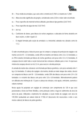 W = Peso médio da armadura, que varia entre o mínimo de 0,75W e o máximo de 1,25W;

Hs = Altura da onda significativa do projeto, considerada como 2,50 m, maior valor encontrado;

wr = Peso específico do material rochoso utilizado, para blocos tipo granítico (2,65 T/m3);

wa = Peso específico da água do mar (1,03 T/m3);

Sr = (wr/ wa)

Kd = Coeficiente de danos, para blocos de rochas angulosos e colocados de forma aleatória em
       duas seções, o valor é igual a 2;

 =     O ângulo formado pela seção da armadura e a horizontal, adotada nos cálculos como de
       1:1,3.



O valor encontrado para a faixa de pesos que irá compor a carapaça de proteção do espigão e da
marina será de W = 3,5 toneladas, sendo 30% no máximo com blocos entre 2,6 e 3,5 toneladas, e
os 70% restantes formados por blocos de rochas graníticas com peso entre 3,5 e 4,3 toneladas. A
carapaça deverá cobrir toda a seção transversal das estruturas voltadas para o mar. A espessura
mínima da carapaça deverá ser de 3,5 m, para exercer a devida proteção.

A camada do núcleo das estruturas será formada por blocos graníticos, com peso variando entre 1
kg e 2,6 toneladas. O cabeço do espigão e da marina, devido ao maior ataque das ondas, deverá
ser composto de blocos com W = 3,8 toneladas, sendo 30% dos blocos com peso entre 2,9 e 3,8
toneladas e o restante dos blocos com peso entre 3,8 e 4,8 toneladas. Alternativamente poderá
ser utilizada uma inclinação de 1:2 para o cabeço da estrutura, esta opção, entretanto, aumenta o
volume nominal.

Nesta opção foi projetado um espigão de contenção com comprimento de 120 m que será
posicionado a Oeste da Ponte Metálica, como proteção contra a fuga de sedimentos da área do
aterro da praia. Utilizando a batimetria foi calculada a seção média do espigão com área de
149,39m2 produzindo um volume total de 17.926 m3 (dezessete mil, novecentos e vinte e seis
metros cúbicos) de blocos de pedra granítica.




EIA– RECUPERAÇÃO DA PRAIA DE IRACEMA                                                             61
 