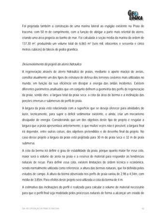 Foi projetada também a construção de uma marina lateral ao espigão existente na Praia de
Iracema, com 50 m de comprimento, com a função de abrigar a parte mais oriental do aterro,
criando uma área propícia ao banho de mar. Foi calculada a seção média da marina da ordem de
137,30 m2, produzindo um volume total de 6.865 m3 (seis mil, oitocentos e sessenta e cinco
metros cúbicos) de blocos de pedra granítica.



Desenvolvimento do projeto do aterro hidráulico

A regeneração através de aterro hidráulico de praias, mediante o aporte maciço de areias,
constitui atualmente um dos tipos de estrutura de defesa dos terrenos costeiros mais utilizados no
mundo, em função da sua eficiência em dissipar a energia das ondas incidentes. Existem
diferentes parâmetros analisados que em conjunto definem a geometria dos perfis de regeneração
da praia, sendo eles: a largura total da praia seca; a cota da área de berma e a inclinação das
porções emersas e submersas do perfil de praia.

A largura da praia está relacionada com a superfície que se deseja oferecer para atividades de
lazer, tecnicamente, para suprir o déficit sedimentar existente, e ainda, criar um mecanismo
dissipador de energia. Considerando que um dos objetivos deste tipo de projeto é resgatar a
largura que a praia apresentava anteriormente, o que muitas vezes não é possível, a largura final
irá depender, entre outras coisas, dos objetivos pretendidos e do desenho final do projeto. No
caso desse projeto a largura da praia está projetada para 30 m de praia seca e 32 m de praia
submersa.

A cota da berma irá definir o grau de estabilidade da praia, porque quanto maior for essa cota,
maior será o volume de areia na praia e a reserva de material para responder às tendências
naturais de recuo. Para definir essa cota, existem limitações de ordem técnica e econômica,
sendo normalmente utilizada como referência, a altura das bermas naturais, que foi definida pelos
estudos de campo. A altura da berma observada nos perfis de praia variou de 2,98 a 4,54m, com
média de 3,85m. Para efeitos deste projeto será utilizada a cota da berma de 4 m.

A estimativa das inclinações do perfil é realizada para calcular o volume de material necessário
para que o perfil final seja modelado pelos processos naturais de forma a alcançar um estado de



EIA– RECUPERAÇÃO DA PRAIA DE IRACEMA                                                            62
 