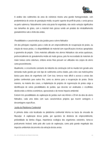 A análise dos sedimentos da zona do estirâncio mostra uma grande homogeneidade, com
predominância de areias de granulação média, na parte superior do perfil de praia, e areia grossa
na parte submersa. Naturalmente como esta praia foi engordada, não existe variação significativa
nos tamanhos de grãos, com o material mais grosso sendo um produto do retrabalhamento
granulométrico sob o efeito das ondas.


Possibilidades e características das jazidas para o aterro hidráulico
Um dos principais requisitos para o êxito de um empreendimento de recuperação de praias, ou
criação de novas praias, é a disponibilidade de material com especificações técnicas apropriadas
à geometria do projeto. Estes materiais utilizados nos aterros hidráulicos são areias quatzosas,
preferencialmente de granulometria média até muito grossa, pois há necessidade de materiais de
maior textura como cobertura, embora areias finas possam ser utilizadas nos corpos do aterro
como preenchimento.
Atualmente, o crescimento constante da indústria da construção civil no mundo tem gerado uma
demanda muito grande por este tipo de sedimentos acima citados, pois estes são matéria-prima
básica para obras de engenharia civil. Com isso, torna-se mais difícil o acesso a areias das
jazidas continentais para outros fins, como os aterros para a recuperação de praias. Desta
maneira, na maioria dos casos, a implantação de projetos de regeneração de praias exige a
identificação de várias possibilidades de jazidas, que deverão ser analisadas e escolhidas
obedecendo a critérios econômicos, operacionais e de menor impacto ambiental.
Existem três possibilidades de exploração de jazidas num raio inferior a 20 km da obra do aterro
hidráulico, cada uma delas com suas características próprias que trazem vantagens e
desvantagens específicas.

Jazida da Plataforma Continental

A primeira delas está localizada na plataforma continental interna na bacia da enseada do
Mucuripe. A exploração dessa jazida, por questões de distância do empreendimento,
profundidade da lâmina d'água, importância ecológica dos organismos existentes, torna-se
praticamente inviável, tanto pelo alto custo de exploração, como pela grande magnitude dos
impactos ambientais decorrentes da extração destas areias.


EIA– RECUPERAÇÃO DA PRAIA DE IRACEMA                                                           64
 